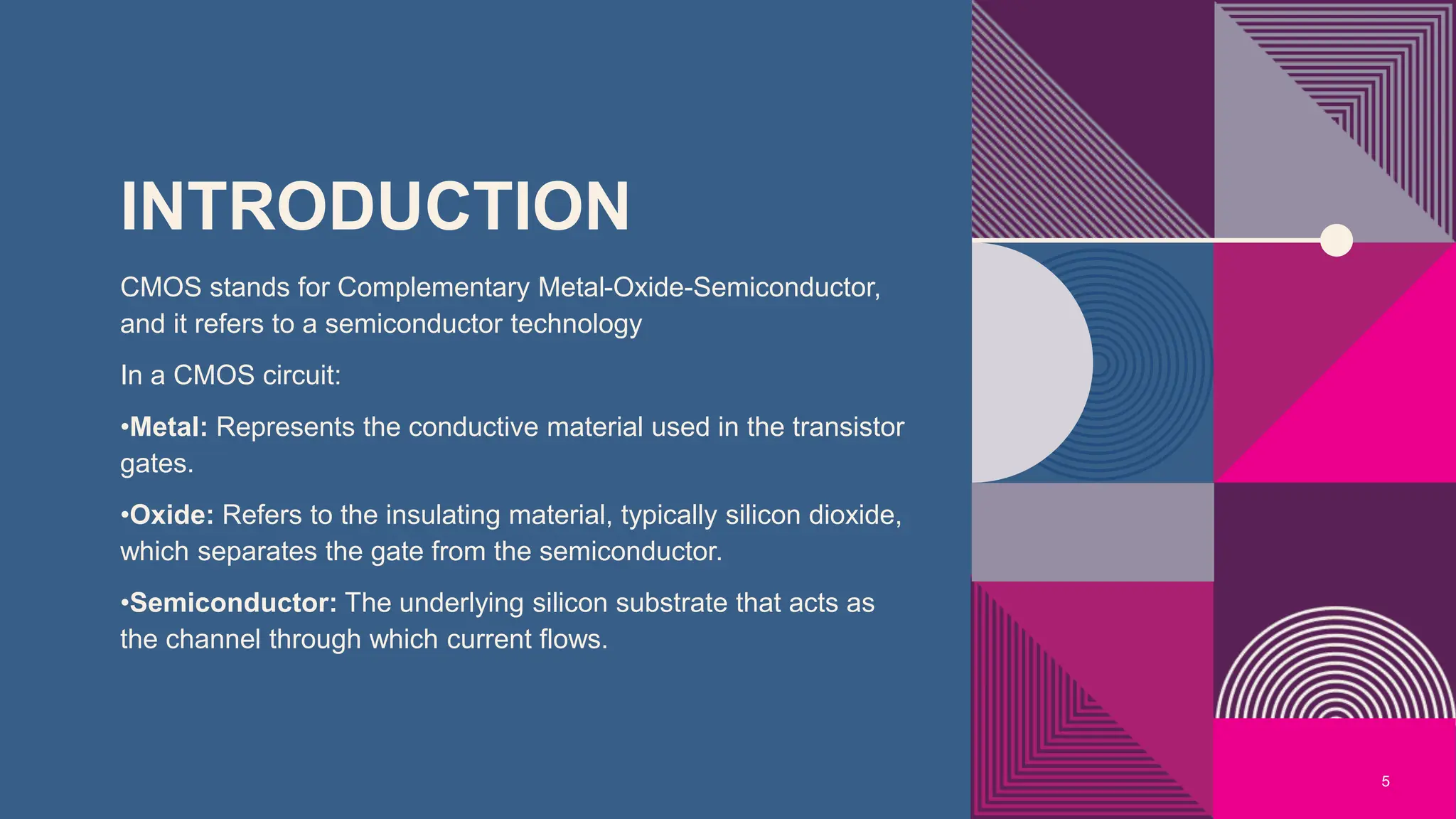 INTRODUCTION
CMOS stands for Complementary Metal-Oxide-Semiconductor,
and it refers to a semiconductor technology
In a CMOS circuit:
•Metal: Represents the conductive material used in the transistor
gates.
•Oxide: Refers to the insulating material, typically silicon dioxide,
which separates the gate from the semiconductor.
•Semiconductor: The underlying silicon substrate that acts as
the channel through which current flows.
5
 