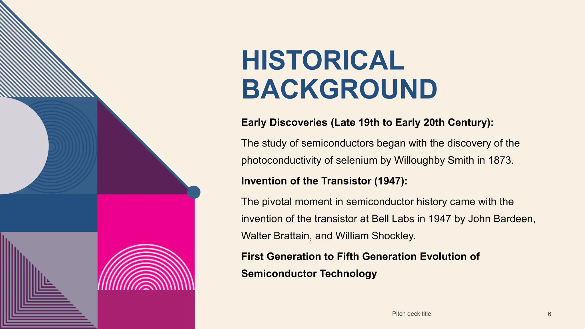 HISTORICAL
BACKGROUND
Early Discoveries (Late 19th to Early 20th Century):
The study of semiconductors began with the discovery of the
photoconductivity of selenium by Willoughby Smith in 1873.
Invention of the Transistor (1947):
The pivotal moment in semiconductor history came with the
invention of the transistor at Bell Labs in 1947 by John Bardeen,
Walter Brattain, and William Shockley.
First Generation to Fifth Generation Evolution of
Semiconductor Technology
Pitch deck title 6
 