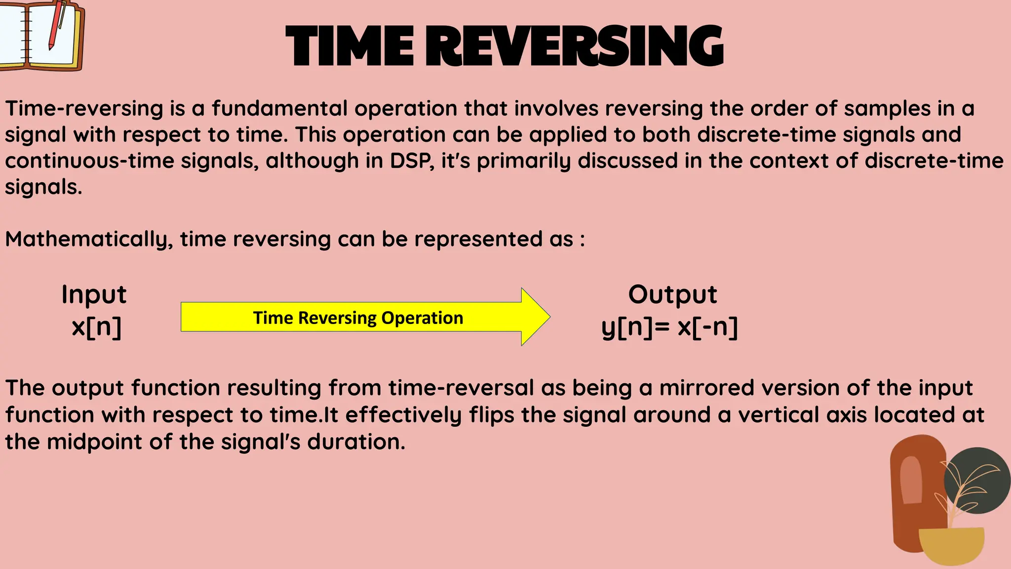 TIME REVERSING
Time-reversing is a fundamental operation that involves reversing the order of samples in a
signal with respect to time. This operation can be applied to both discrete-time signals and
continuous-time signals, although in DSP, it's primarily discussed in the context of discrete-time
signals.
Mathematically, time reversing can be represented as :
Input Output
x[n] y[n]= x[-n]
The output function resulting from time-reversal as being a mirrored version of the input
function with respect to time.It effectively ﬂips the signal around a vertical axis located at
the midpoint of the signal's duration.
Time Reversing Operation
 
