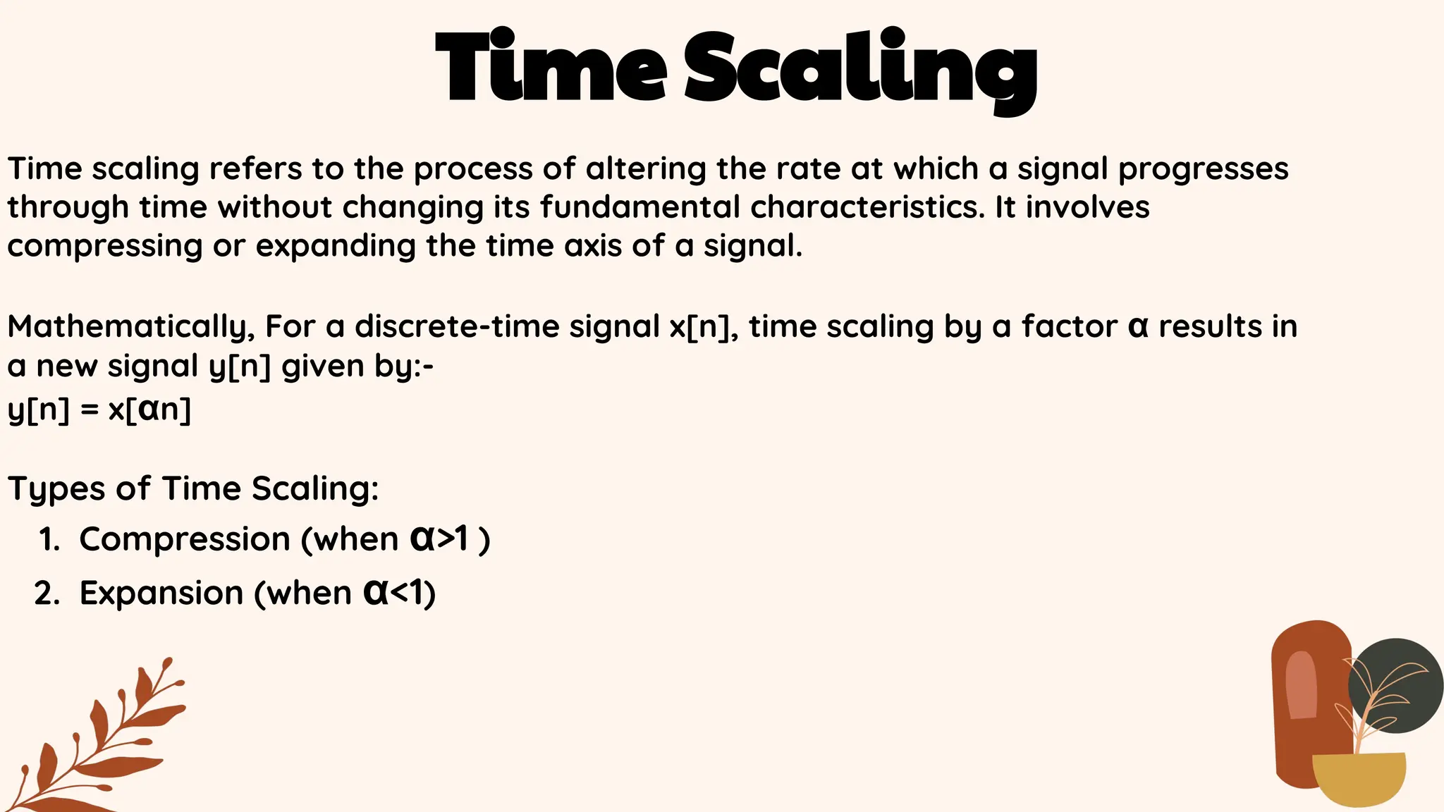 Time Scaling
Time scaling refers to the process of altering the rate at which a signal progresses
through time without changing its fundamental characteristics. It involves
compressing or expanding the time axis of a signal.
Mathematically, For a discrete-time signal x[n], time scaling by a factor α results in
a new signal y[n] given by:-
y[n] = x[αn]
Types of Time Scaling:
1. Compression (when α>1 )
2. Expansion (when α<1)
 