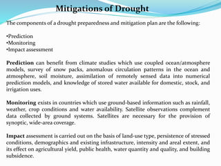 The components of a drought preparedness and mitigation plan are the following:
•Prediction
•Monitoring
•Impact assessment
Prediction can benefit from climate studies which use coupled ocean/atmosphere
models, survey of snow packs, anomalous circulation patterns in the ocean and
atmosphere, soil moisture, assimilation of remotely sensed data into numerical
prediction models, and knowledge of stored water available for domestic, stock, and
irrigation uses.
Monitoring exists in countries which use ground-based information such as rainfall,
weather, crop conditions and water availability. Satellite observations complement
data collected by ground systems. Satellites are necessary for the provision of
synoptic, wide-area coverage.
Impact assessment is carried out on the basis of land-use type, persistence of stressed
conditions, demographics and existing infrastructure, intensity and areal extent, and
its effect on agricultural yield, public health, water quantity and quality, and building
subsidence.
Mitigations of Drought
 