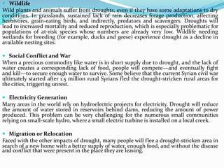  Wildlife
Wild plants and animals suffer from droughts, even if they have some adaptations to dry
conditions. In grasslands, sustained lack of rain decreases forage production, affecting
herbivores, grain-eating birds, and indirectly, predators and scavengers. Droughts will
lead to increased mortality and reduced reproduction, which is especially problematic for
populations of at-risk species whose numbers are already very low. Wildlife needing
wetlands for breeding (for example, ducks and geese) experience drought as a decline in
available nesting sites.
 Social Conflict and War
When a precious commodity like water is in short supply due to drought, and the lack of
water creates a corresponding lack of food, people will compete—and eventually fight
and kill—to secure enough water to survive. Some believe that the current Syrian civil war
ultimately started after 1.5 million rural Syrians fled the drought-stricken rural areas for
the cities, triggering unrest.
 Electricity Generation
Many areas in the world rely on hydroelectric projects for electricity. Drought will reduce
the amount of water stored in reservoirs behind dams, reducing the amount of power
produced. This problem can be very challenging for the numerous small communities
relying on small-scale hydro, where a small electric turbine is installed on a local creek.
 Migration or Relocation
Faced with the other impacts of drought, many people will flee a drought-stricken area in
search of a new home with a better supply of water, enough food, and without the disease
and conflict that were present in the place they are leaving.
 