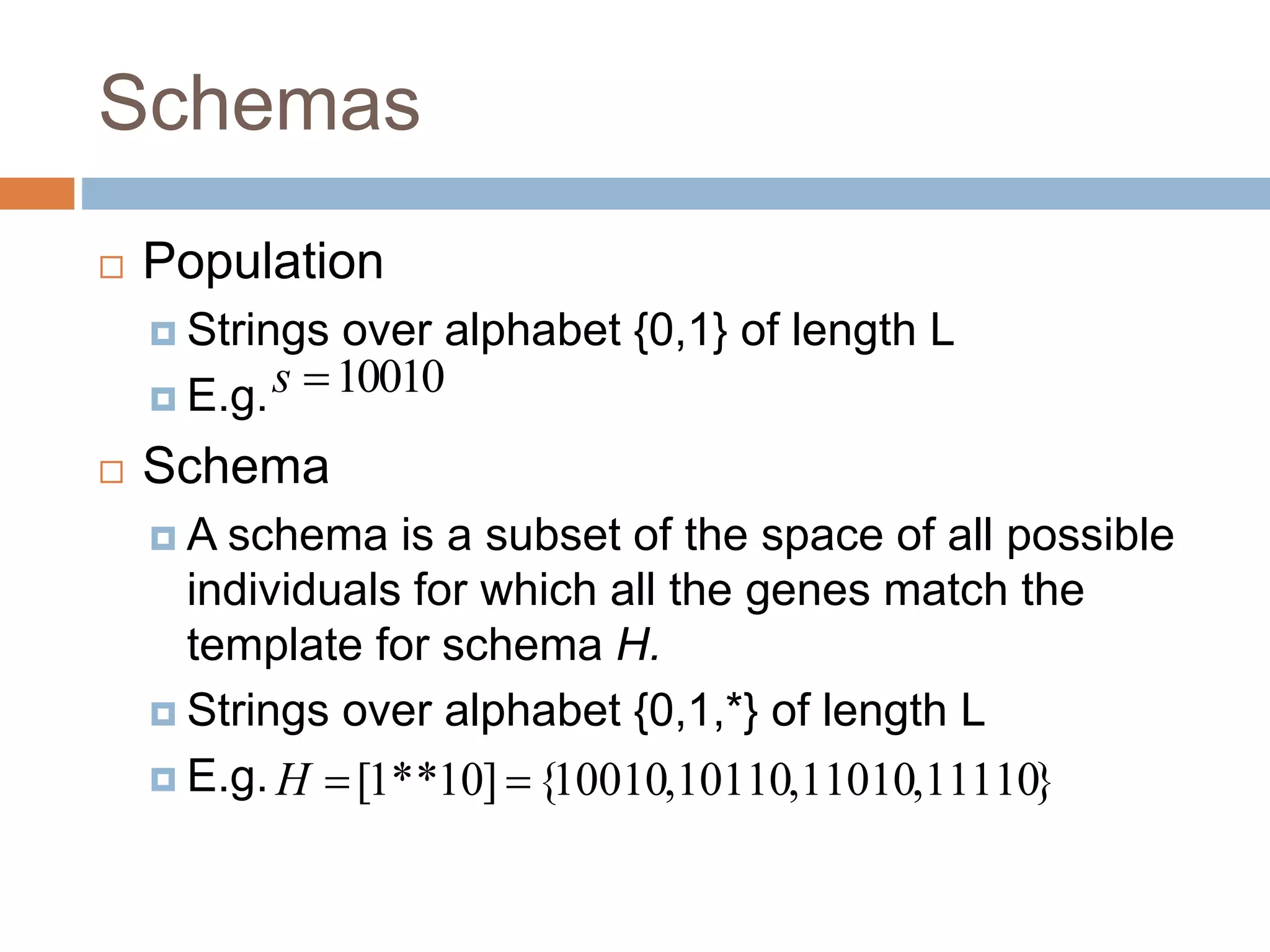 Schemas
 Population
 Strings over alphabet {0,1} of length L
 E.g.
 Schema
 A schema is a subset of the space of all possible
individuals for which all the genes match the
template for schema H.
 Strings over alphabet {0,1,*} of length L
 E.g. }
11110
,
11010
,
10110
,
10010
{
]
10
*
*
1
[ 

H
10010

s
 