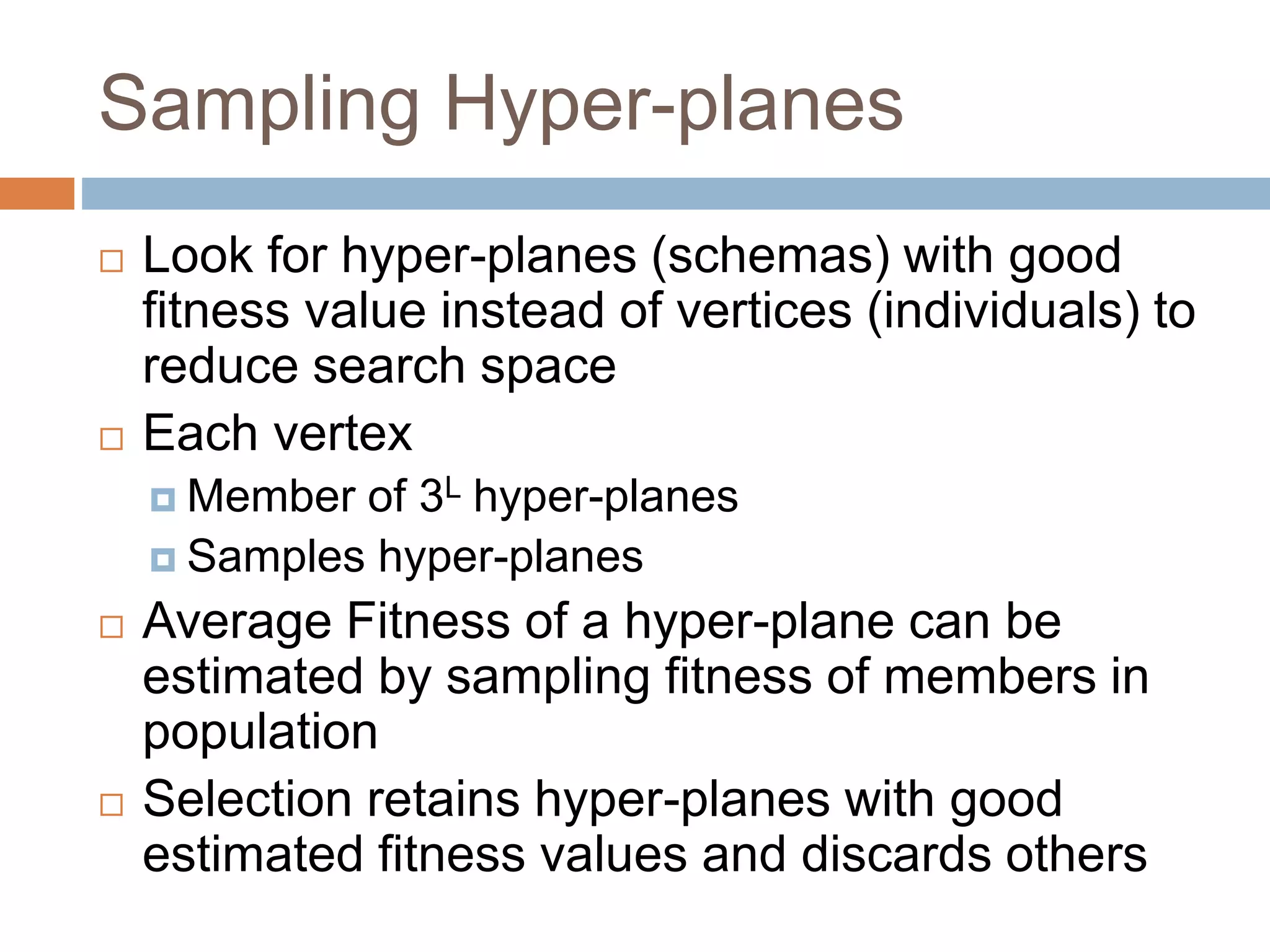 Sampling Hyper-planes
 Look for hyper-planes (schemas) with good
fitness value instead of vertices (individuals) to
reduce search space
 Each vertex
 Member of 3L hyper-planes
 Samples hyper-planes
 Average Fitness of a hyper-plane can be
estimated by sampling fitness of members in
population
 Selection retains hyper-planes with good
estimated fitness values and discards others
 