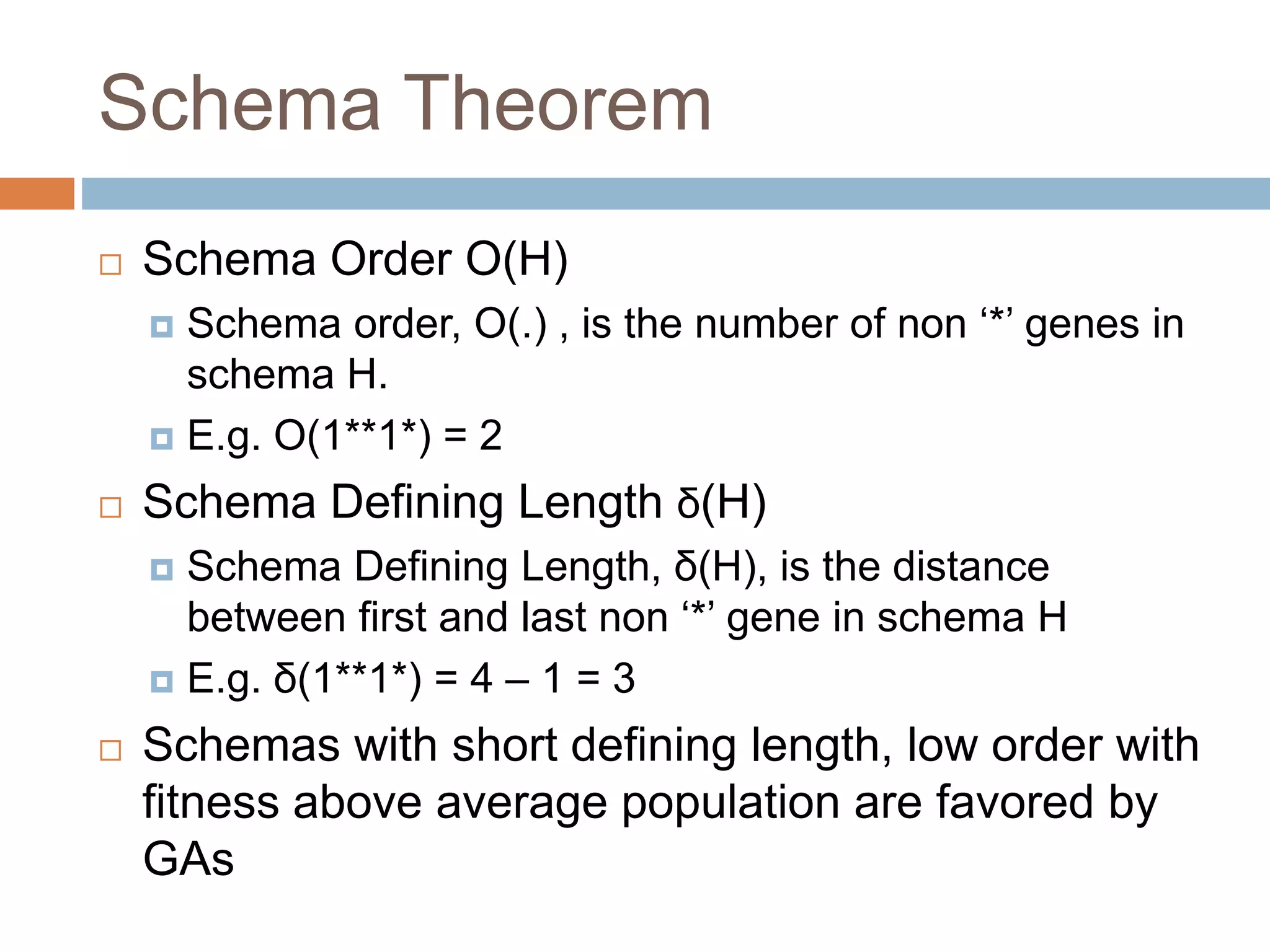Schema Theorem
 Schema Order O(H)
 Schema order, O(.) , is the number of non ‘*’ genes in
schema H.
 E.g. O(1**1*) = 2
 Schema Defining Length δ(H)
 Schema Defining Length, δ(H), is the distance
between first and last non ‘*’ gene in schema H
 E.g. δ(1**1*) = 4 – 1 = 3
 Schemas with short defining length, low order with
fitness above average population are favored by
GAs
 