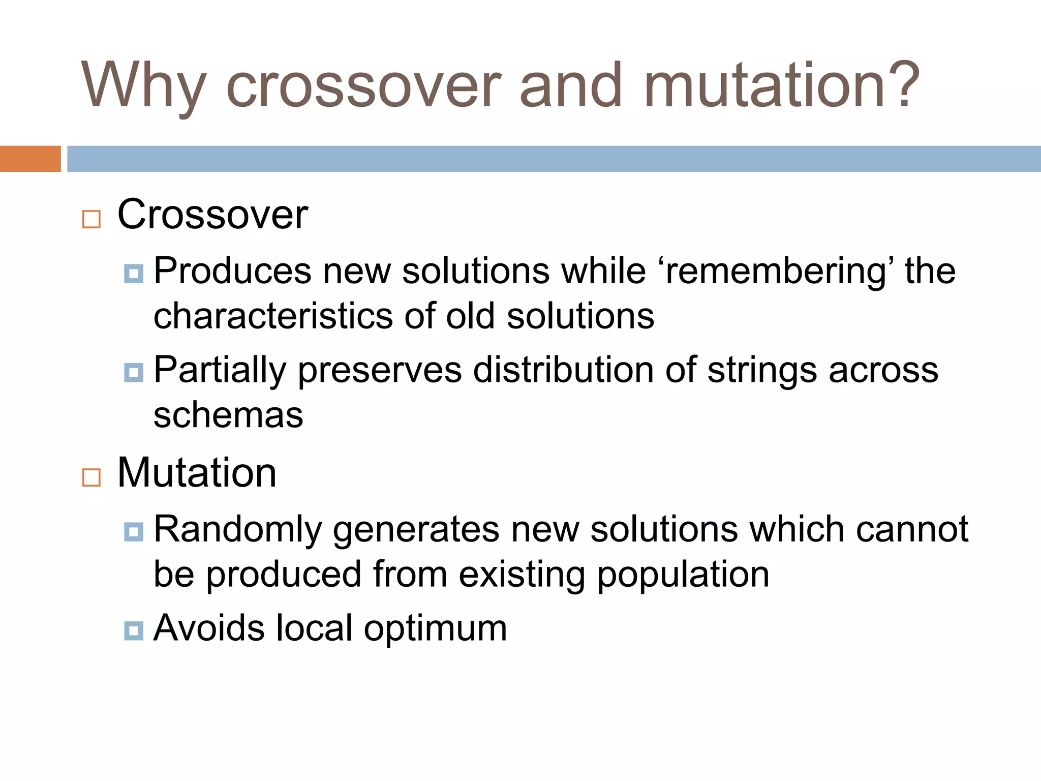 Why crossover and mutation?
 Crossover
 Produces new solutions while ‘remembering’ the
characteristics of old solutions
 Partially preserves distribution of strings across
schemas
 Mutation
 Randomly generates new solutions which cannot
be produced from existing population
 Avoids local optimum
 