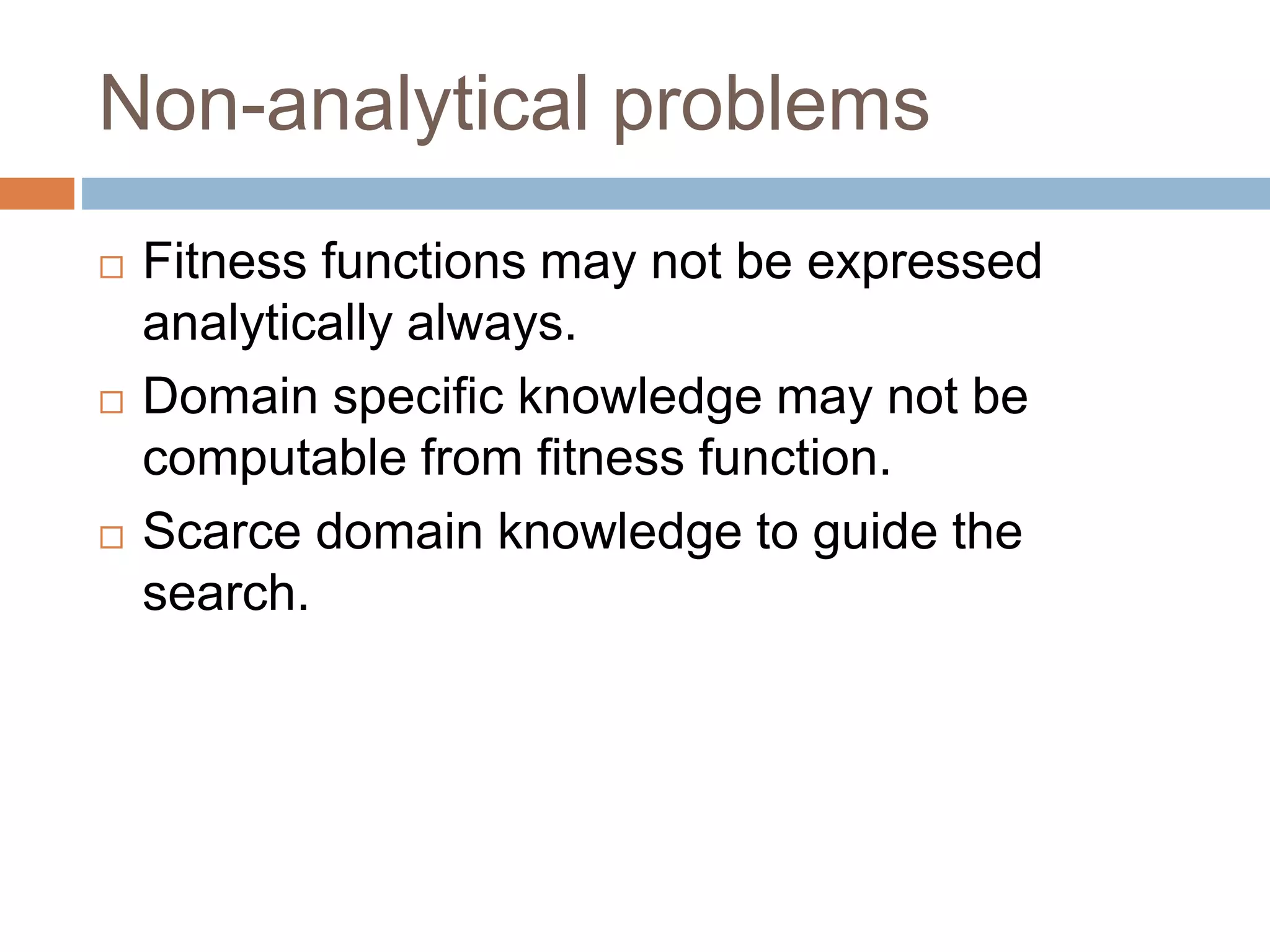 Non-analytical problems
 Fitness functions may not be expressed
analytically always.
 Domain specific knowledge may not be
computable from fitness function.
 Scarce domain knowledge to guide the
search.
 