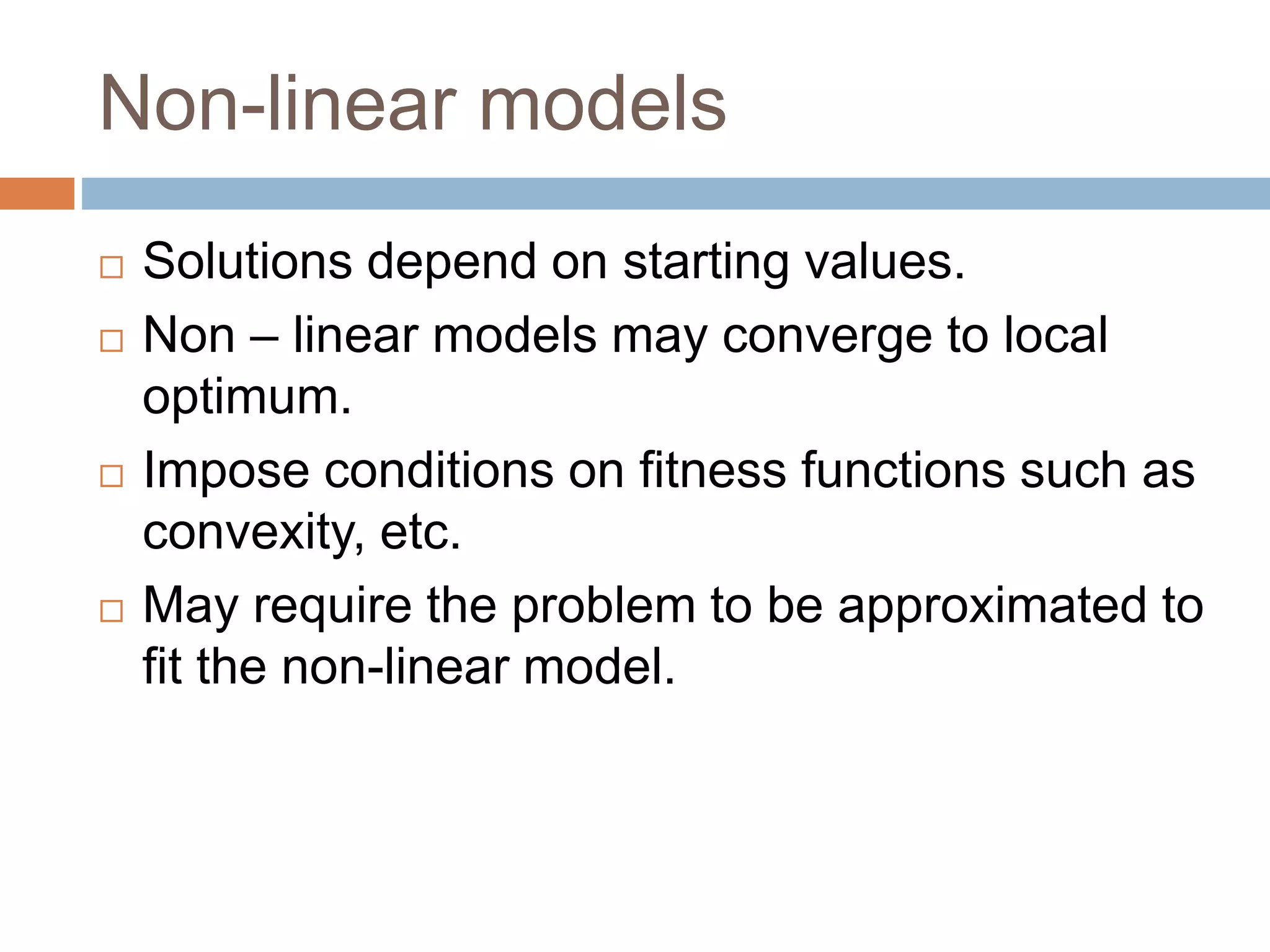 Non-linear models
 Solutions depend on starting values.
 Non – linear models may converge to local
optimum.
 Impose conditions on fitness functions such as
convexity, etc.
 May require the problem to be approximated to
fit the non-linear model.
 