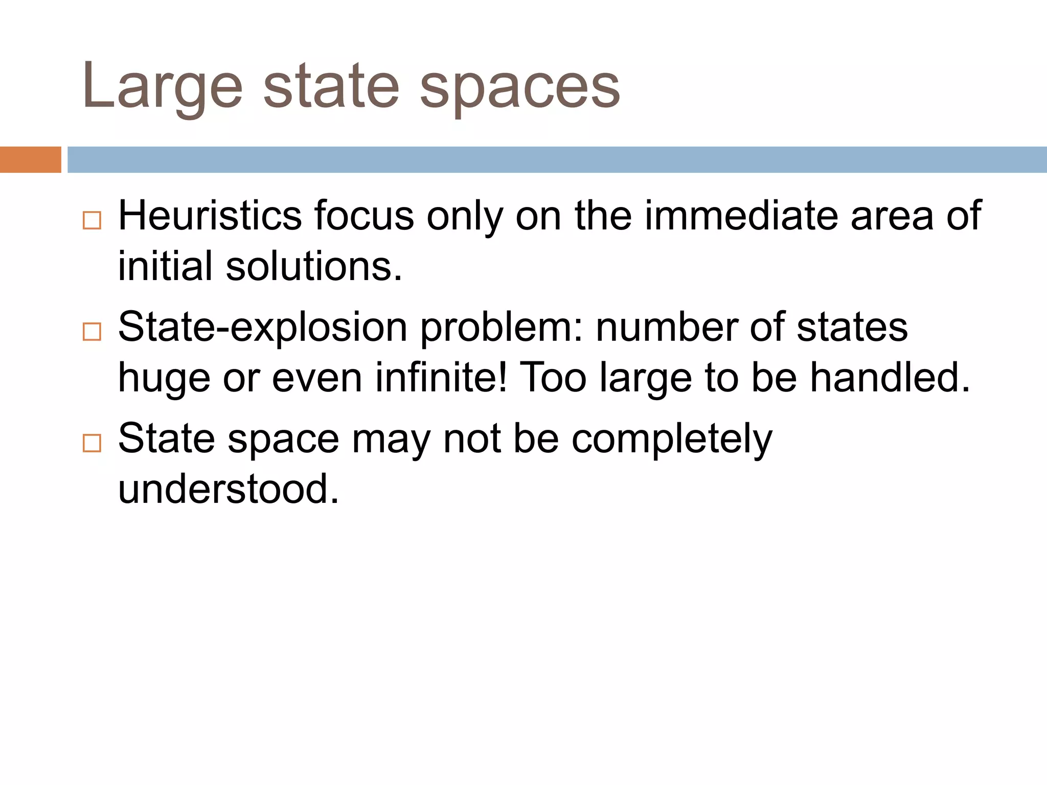 Large state spaces
 Heuristics focus only on the immediate area of
initial solutions.
 State-explosion problem: number of states
huge or even infinite! Too large to be handled.
 State space may not be completely
understood.
 