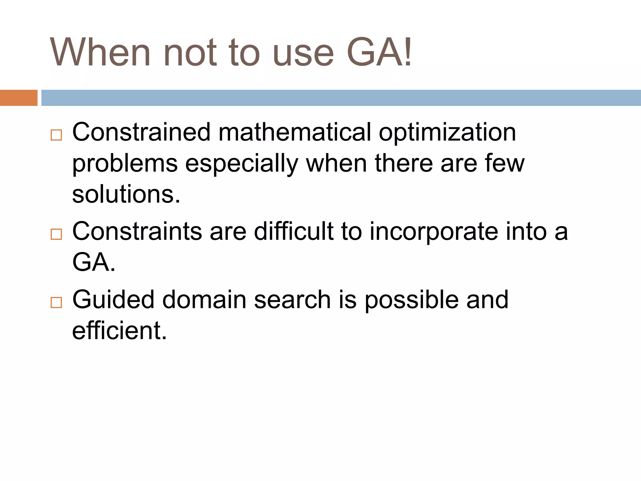 When not to use GA!
 Constrained mathematical optimization
problems especially when there are few
solutions.
 Constraints are difficult to incorporate into a
GA.
 Guided domain search is possible and
efficient.
 