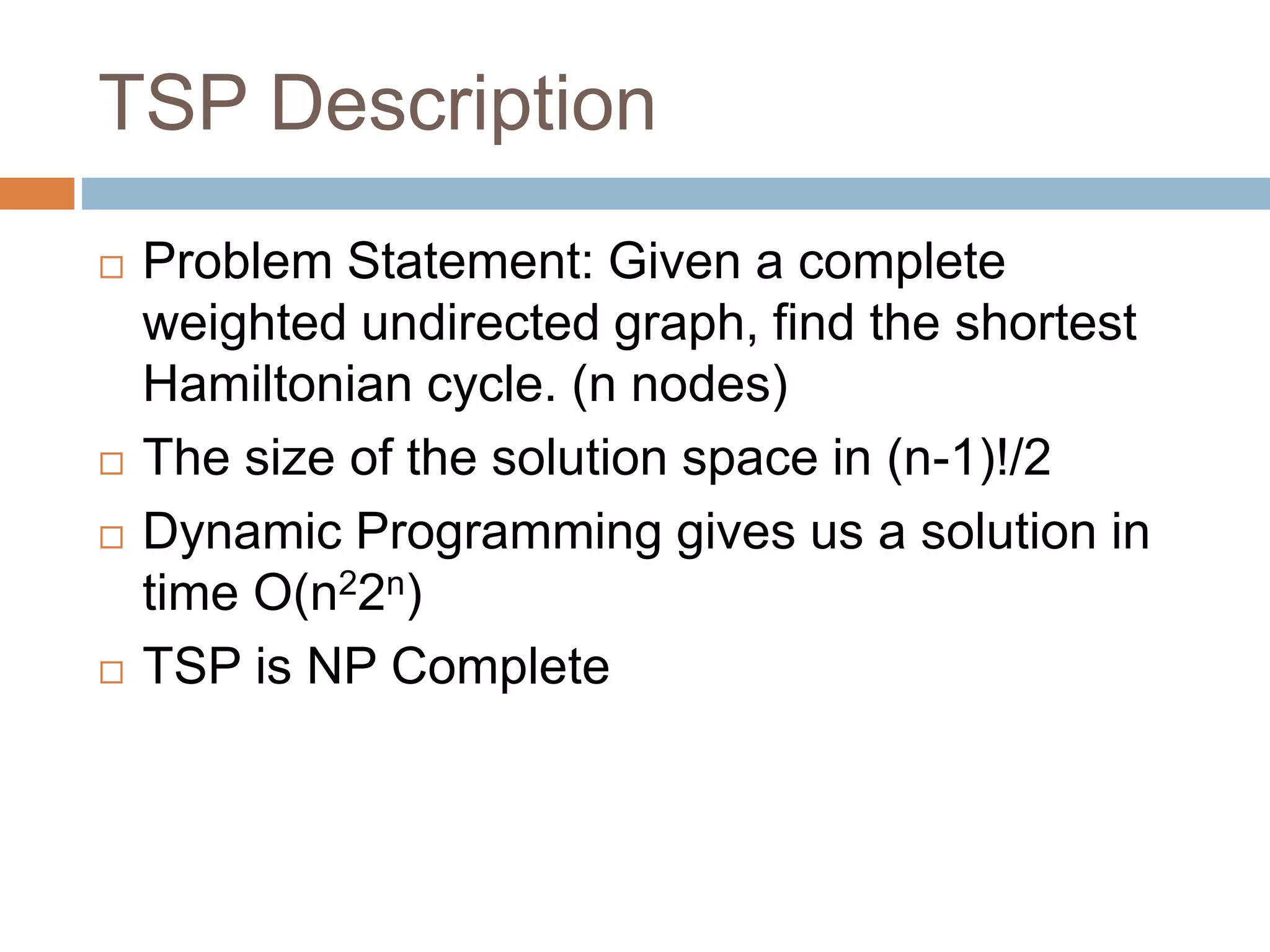 TSP Description
 Problem Statement: Given a complete
weighted undirected graph, find the shortest
Hamiltonian cycle. (n nodes)
 The size of the solution space in (n-1)!/2
 Dynamic Programming gives us a solution in
time O(n22n)
 TSP is NP Complete
 
