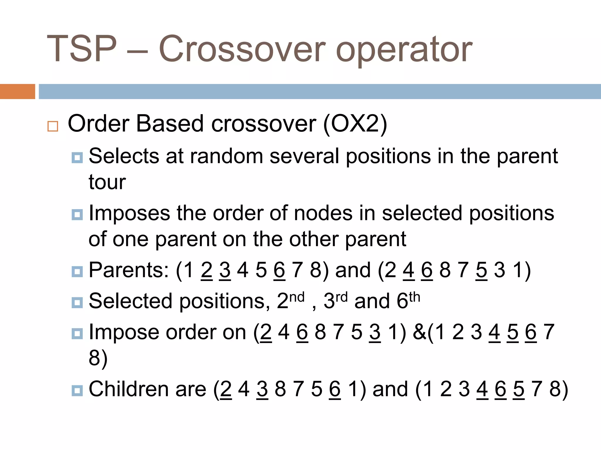 TSP – Crossover operator
 Order Based crossover (OX2)
 Selects at random several positions in the parent
tour
 Imposes the order of nodes in selected positions
of one parent on the other parent
 Parents: (1 2 3 4 5 6 7 8) and (2 4 6 8 7 5 3 1)
 Selected positions, 2nd , 3rd and 6th
 Impose order on (2 4 6 8 7 5 3 1) &(1 2 3 4 5 6 7
8)
 Children are (2 4 3 8 7 5 6 1) and (1 2 3 4 6 5 7 8)
 
