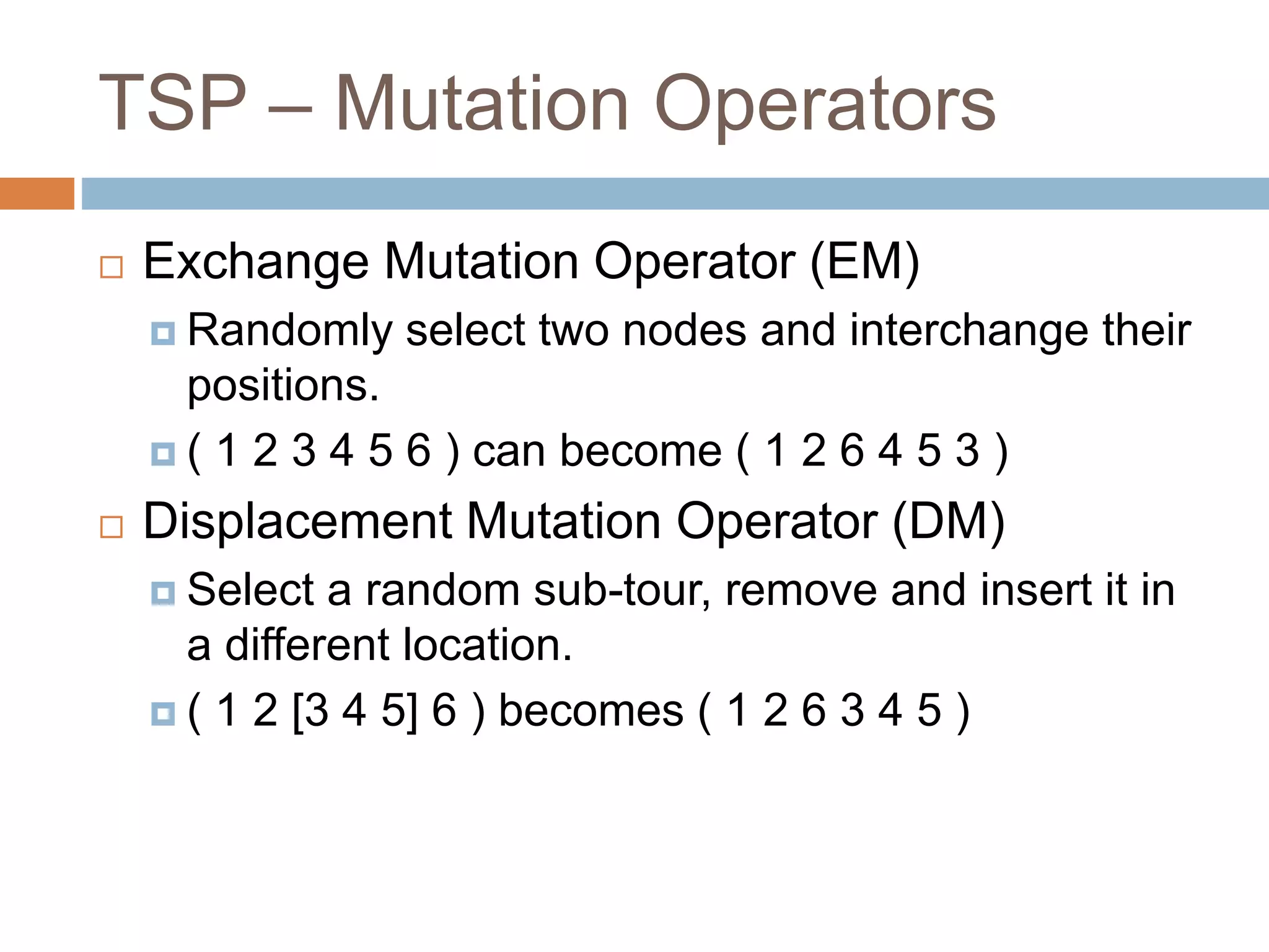 TSP – Mutation Operators
 Exchange Mutation Operator (EM)
 Randomly select two nodes and interchange their
positions.
 ( 1 2 3 4 5 6 ) can become ( 1 2 6 4 5 3 )
 Displacement Mutation Operator (DM)
 Select a random sub-tour, remove and insert it in
a different location.
 ( 1 2 [3 4 5] 6 ) becomes ( 1 2 6 3 4 5 )
 