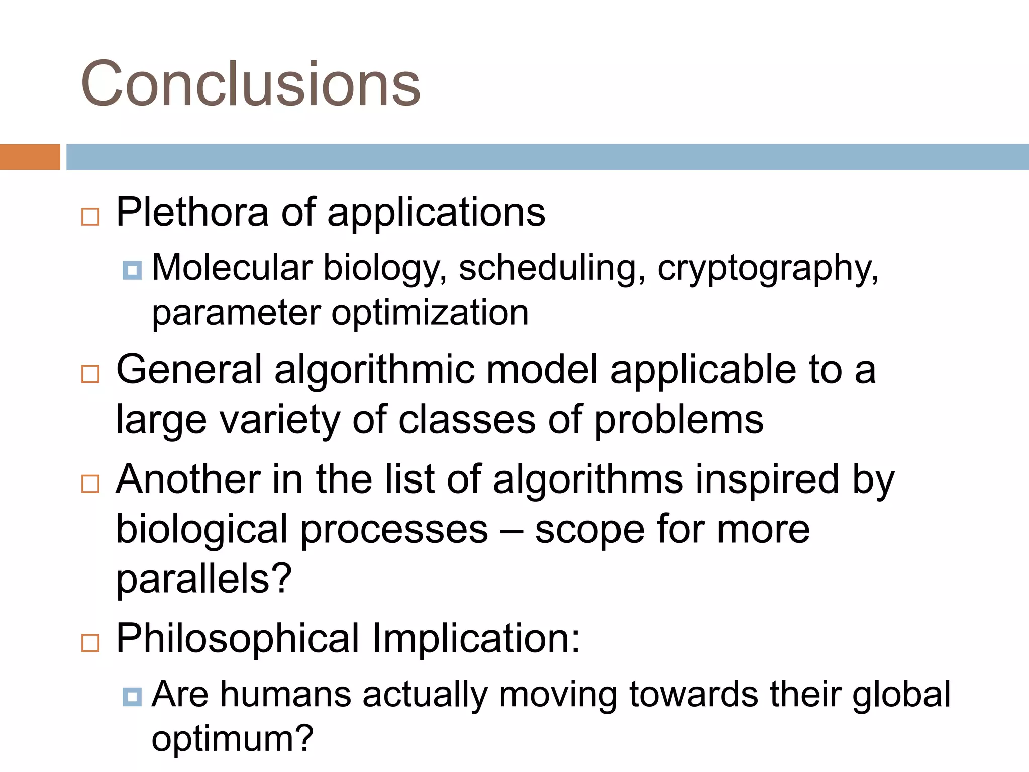 Conclusions
 Plethora of applications
 Molecular biology, scheduling, cryptography,
parameter optimization
 General algorithmic model applicable to a
large variety of classes of problems
 Another in the list of algorithms inspired by
biological processes – scope for more
parallels?
 Philosophical Implication:
 Are humans actually moving towards their global
optimum?
 