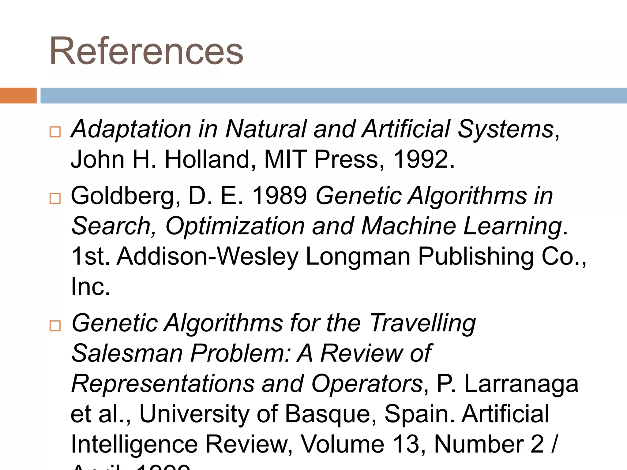 References
 Adaptation in Natural and Artificial Systems,
John H. Holland, MIT Press, 1992.
 Goldberg, D. E. 1989 Genetic Algorithms in
Search, Optimization and Machine Learning.
1st. Addison-Wesley Longman Publishing Co.,
Inc.
 Genetic Algorithms for the Travelling
Salesman Problem: A Review of
Representations and Operators, P. Larranaga
et al., University of Basque, Spain. Artificial
Intelligence Review, Volume 13, Number 2 /
 