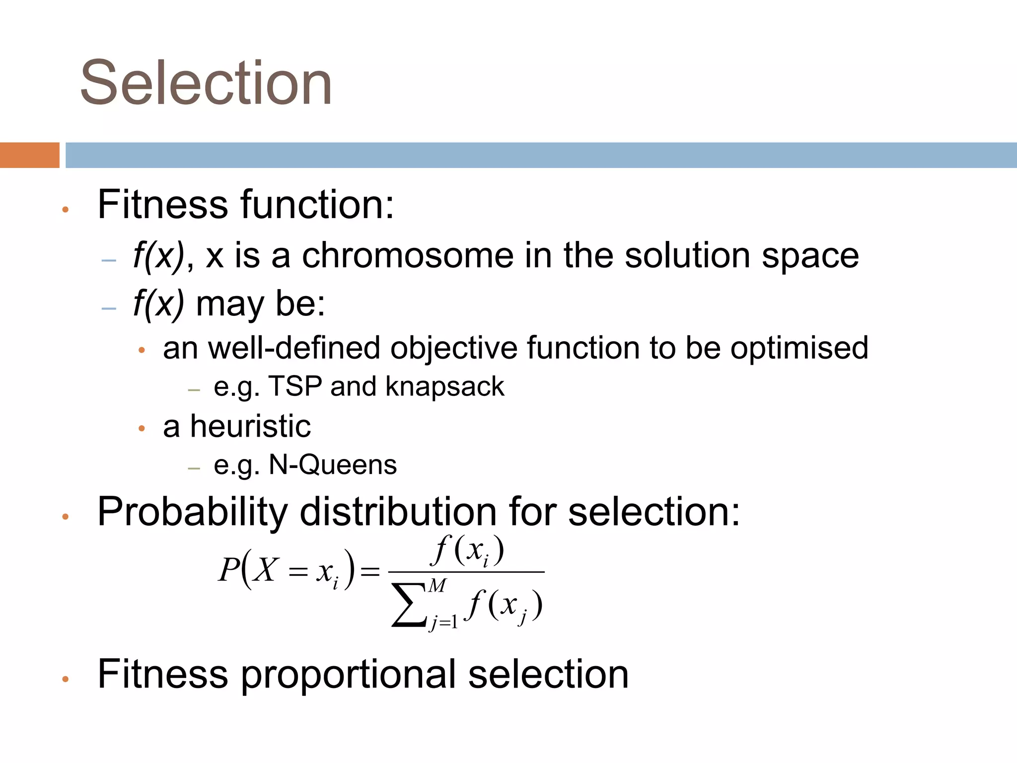 Selection
• Fitness function:
– f(x), x is a chromosome in the solution space
– f(x) may be:
• an well-defined objective function to be optimised
– e.g. TSP and knapsack
• a heuristic
– e.g. N-Queens
• Probability distribution for selection:
• Fitness proportional selection
 
 

 M
j j
i
i
x
f
x
f
x
X
P
1
)
(
)
(
 