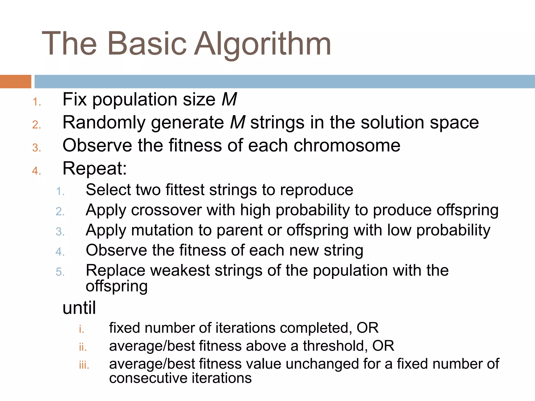 The Basic Algorithm
1. Fix population size M
2. Randomly generate M strings in the solution space
3. Observe the fitness of each chromosome
4. Repeat:
1. Select two fittest strings to reproduce
2. Apply crossover with high probability to produce offspring
3. Apply mutation to parent or offspring with low probability
4. Observe the fitness of each new string
5. Replace weakest strings of the population with the
offspring
until
i. fixed number of iterations completed, OR
ii. average/best fitness above a threshold, OR
iii. average/best fitness value unchanged for a fixed number of
consecutive iterations
 