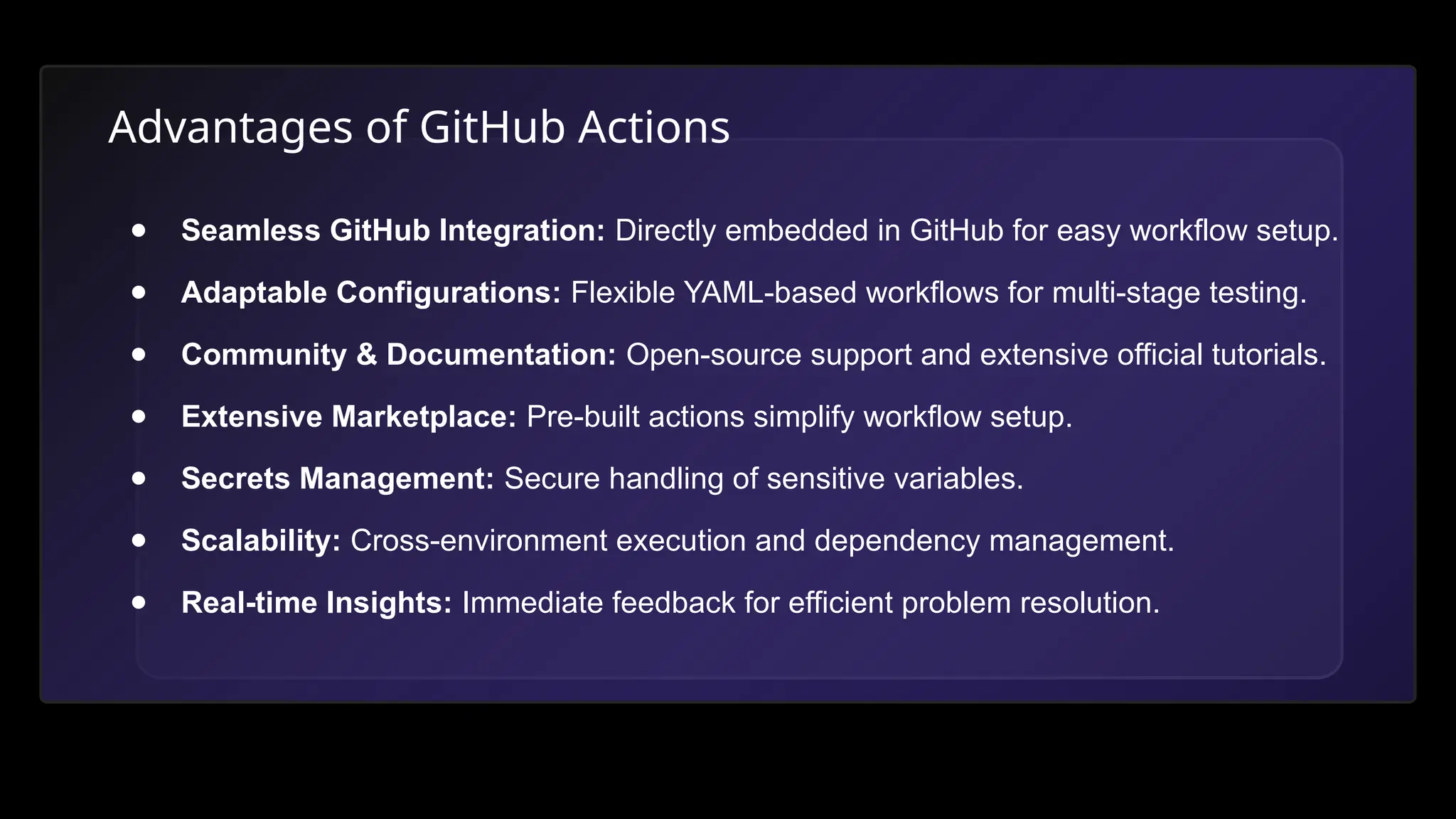 Advantages of GitHub Actions
● Seamless GitHub Integration: Directly embedded in GitHub for easy workflow setup.
● Adaptable Configurations: Flexible YAML-based workflows for multi-stage testing.
● Community & Documentation: Open-source support and extensive official tutorials.
● Extensive Marketplace: Pre-built actions simplify workflow setup.
● Secrets Management: Secure handling of sensitive variables.
● Scalability: Cross-environment execution and dependency management.
● Real-time Insights: Immediate feedback for efficient problem resolution.
 