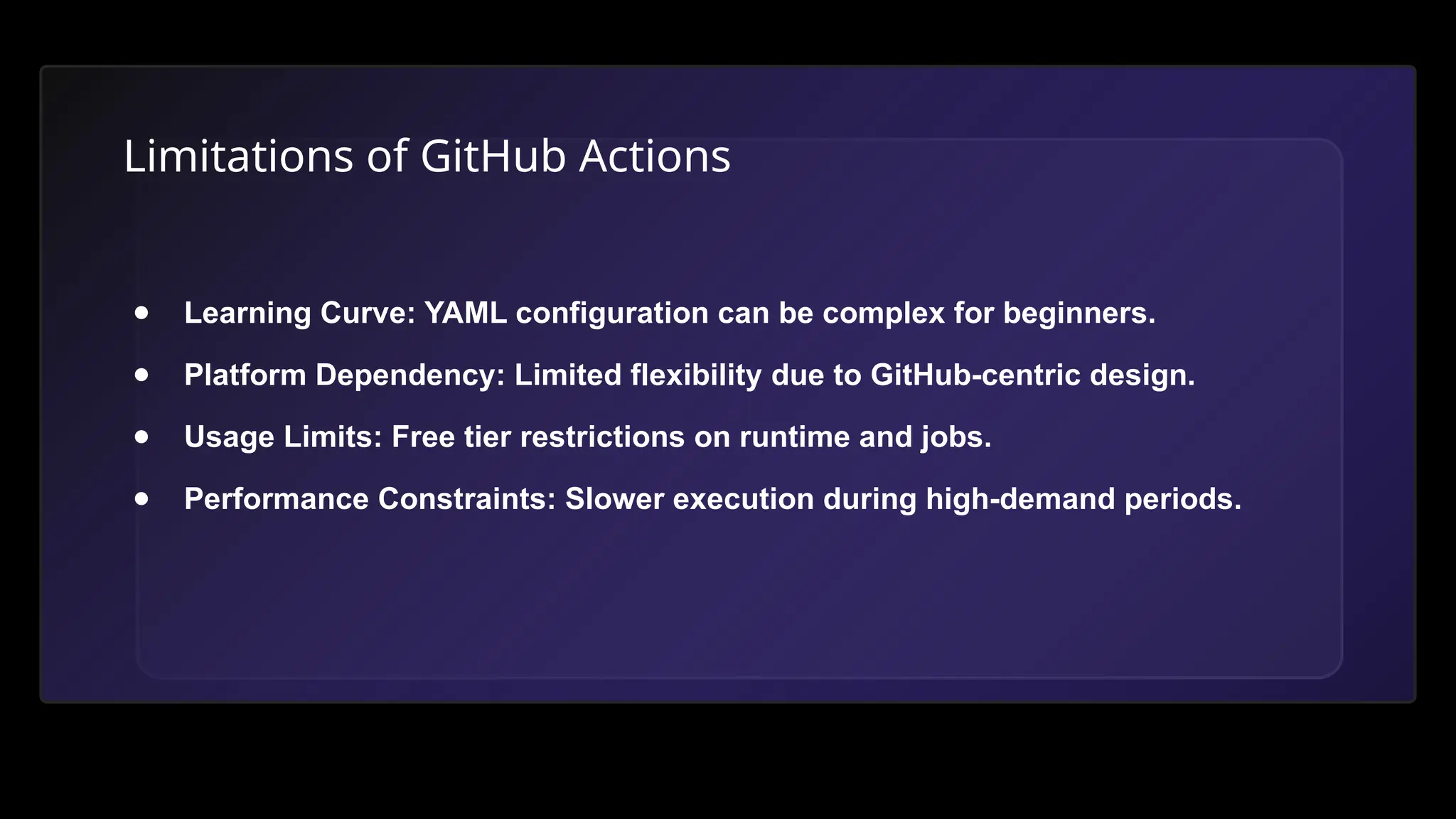 Limitations of GitHub Actions
● Learning Curve: YAML configuration can be complex for beginners.
● Platform Dependency: Limited flexibility due to GitHub-centric design.
● Usage Limits: Free tier restrictions on runtime and jobs.
● Performance Constraints: Slower execution during high-demand periods.
 