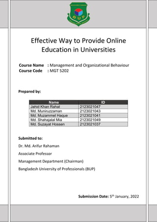Effective Way to Provide Online
Education in Universities
Course Name : Management and Organizational Behaviour
Course Code : MGT 5202
Name ID
Jahid Khan Rahat 2123021047
Md. Muniruzzaman 2123021043
Md. Muzammel Haque 2123021041
Md. Shahajalal Mia 2123021049
Md. Suzayat Hossen 2123021037
Prepared by:
Submitted to:
Dr. Md. Arifur Rahaman
Associate Professor
Management Department (Chairman)
Bangladesh University of Professionals (BUP)
Submission Date: 5th January, 2022
 
