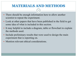 MATERIALS AND METHODS
 There should be enough information here to allow another
scientist to repeat the experiment.
 Look at other papers that have been published in the field to get
some idea of what is included in this section.
 It may helpful to include a diagram, table or flowchart to explain
the methods used.
 Include preliminary results that were used to design the main
experiment that is reporting on.
 Mention relevant ethical considerations.
10
 
