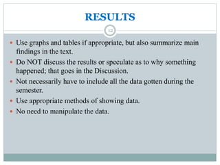 RESULTS
 Use graphs and tables if appropriate, but also summarize main
findings in the text.
 Do NOT discuss the results or speculate as to why something
happened; that goes in the Discussion.
 Not necessarily have to include all the data gotten during the
semester.
 Use appropriate methods of showing data.
 No need to manipulate the data.
12
 
