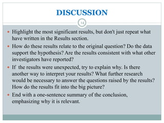DISCUSSION
 Highlight the most significant results, but don't just repeat what
have written in the Results section.
 How do these results relate to the original question? Do the data
support the hypothesis? Are the results consistent with what other
investigators have reported?
 If the results were unexpected, try to explain why. Is there
another way to interpret your results? What further research
would be necessary to answer the questions raised by the results?
How do the results fit into the big picture?
 End with a one-sentence summary of the conclusion,
emphasizing why it is relevant.
14
 