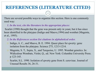 REFERENCES (LITERATURE CITED)
17
There are several possible ways to organize this section. Here is one commonly
used way:
1. In the text, cite the literature in the appropriate places:
Scarlet (1990) thought that the gene was present only in yeast, but it has since
been identified in the platypus (Indigo and Mauve,1994) and wombat (Magenta,
et al., 1995).
2. In the References section list citations in alphabetical order.
 Indigo, A. C., and Mauve, B. E. 1994. Queer place for qwerty: gene
isolation from the platypus. Science 275, 1213-1214.
 Magenta, S. T., Sepia, X., and Turquoise, U. 1995. Wombat genetics. In:
Widiculous Wombats, Violet, Q., ed. New York: Columbia University Press.
p 123-145.
 Scarlet, S.L. 1990. Isolation of qwerty gene from S. cerevisae. Journal of
Unusual Results 36, 26-31.
 