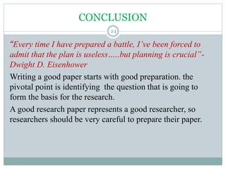 CONCLUSION
“Every time I have prepared a battle, I’ve been forced to
admit that the plan is useless…..but planning is crucial”-
Dwight D. Eisenhower
Writing a good paper starts with good preparation. the
pivotal point is identifying the question that is going to
form the basis for the research.
A good research paper represents a good researcher, so
researchers should be very careful to prepare their paper.
24
 