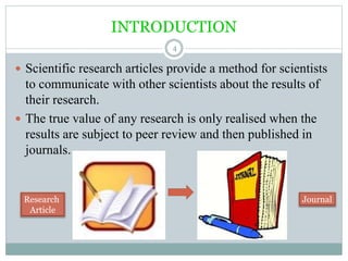 INTRODUCTION
4
 Scientific research articles provide a method for scientists
to communicate with other scientists about the results of
their research.
 The true value of any research is only realised when the
results are subject to peer review and then published in
journals.
Research
Article
Journal
 