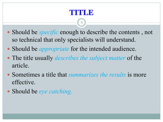 TITLE
6
 Should be specific enough to describe the contents , not
so technical that only specialists will understand.
 Should be appropriate for the intended audience.
 The title usually describes the subject matter of the
article.
 Sometimes a title that summarizes the results is more
effective.
 Should be eye catching.
 
