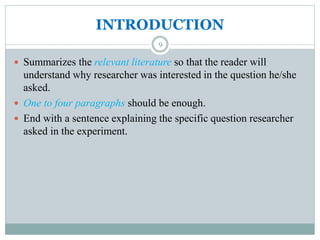 INTRODUCTION
 Summarizes the relevant literature so that the reader will
understand why researcher was interested in the question he/she
asked.
 One to four paragraphs should be enough.
 End with a sentence explaining the specific question researcher
asked in the experiment.
9
 