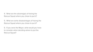 4. What are the advantages of having the
Rescue Squad where you chose to put it?
5. What are some disadvantages of having the
Rescue Squad where you chose to put it?
6. If you were the Mayor, what would you have
to consider when deciding where to put the
Rescue Squad?
 