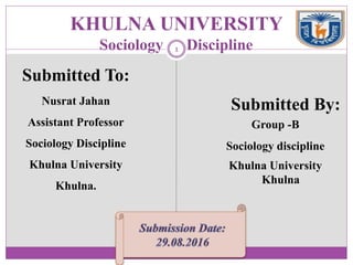 KHULNA UNIVERSITY
Sociology Discipline
Submitted By:
Group -B
Sociology discipline
Khulna University
Khulna
Submitted To:
Nusrat Jahan
Assistant Professor
Sociology Discipline
Khulna University
Khulna.
1
 