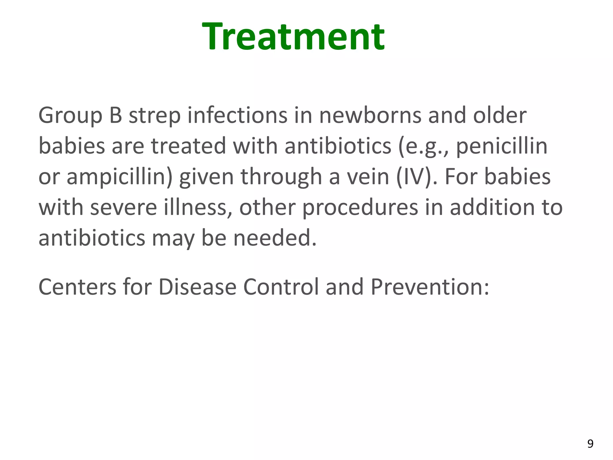9
Treatment
Group B strep infections in newborns and older
babies are treated with antibiotics (e.g., penicillin
or ampicillin) given through a vein (IV). For babies
with severe illness, other procedures in addition to
antibiotics may be needed.
Centers for Disease Control and Prevention:
 