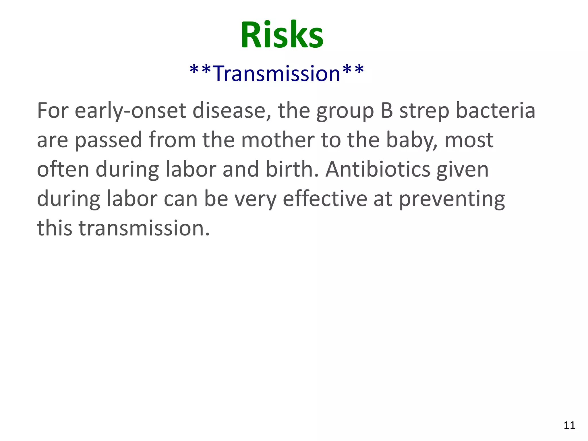 11
Risks
**Transmission**
For early-onset disease, the group B strep bacteria
are passed from the mother to the baby, most
often during labor and birth. Antibiotics given
during labor can be very effective at preventing
this transmission.
 
