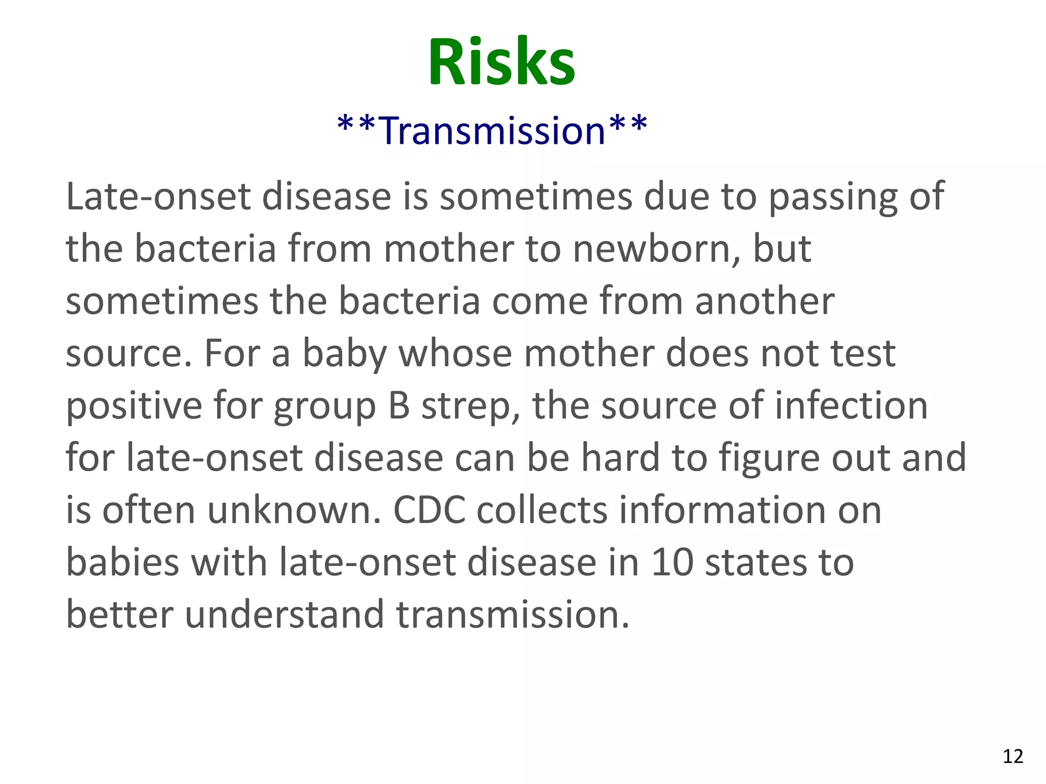 12
Risks
**Transmission**
Late-onset disease is sometimes due to passing of
the bacteria from mother to newborn, but
sometimes the bacteria come from another
source. For a baby whose mother does not test
positive for group B strep, the source of infection
for late-onset disease can be hard to figure out and
is often unknown. CDC collects information on
babies with late-onset disease in 10 states to
better understand transmission.
 