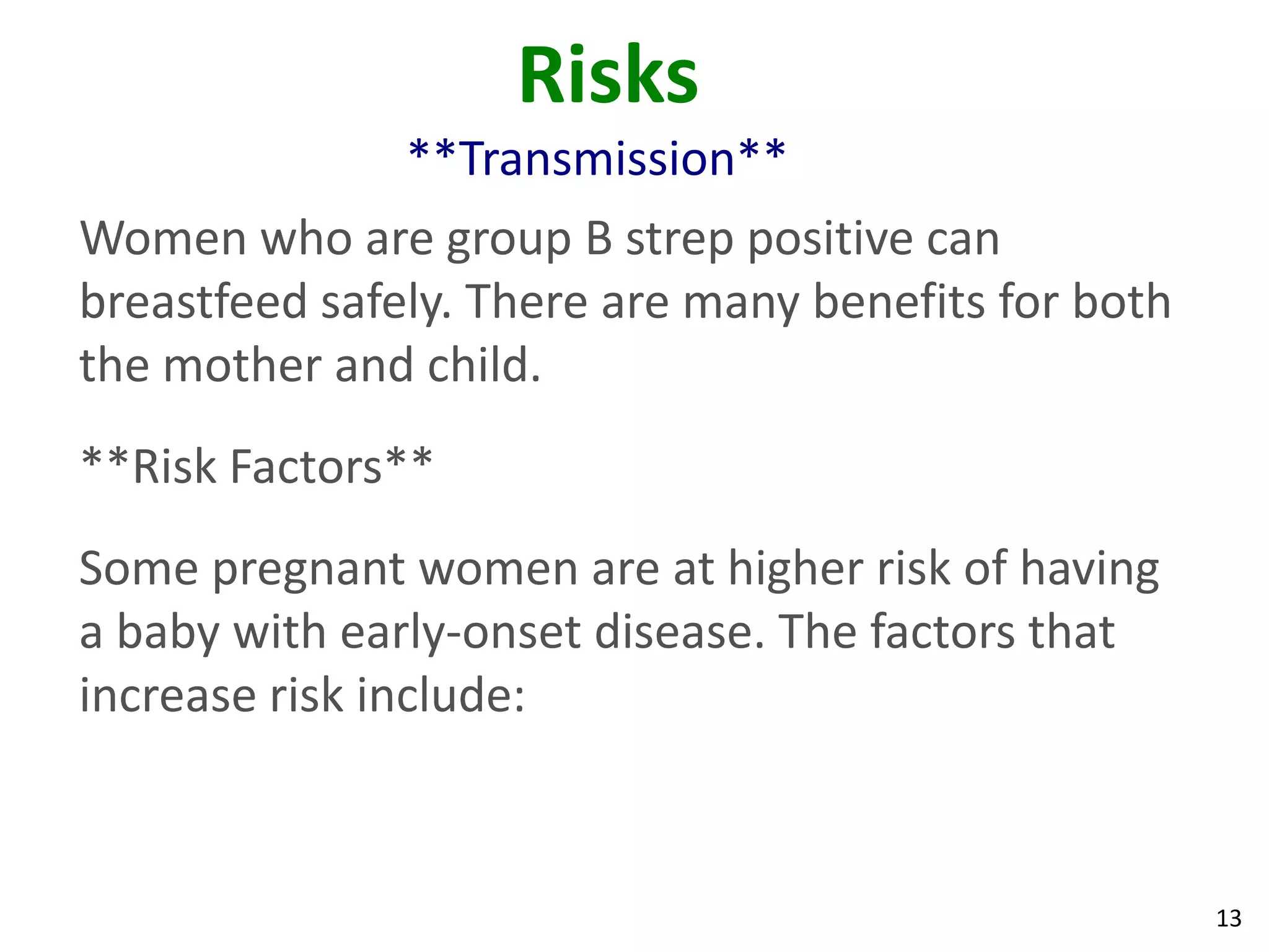 13
Risks
**Transmission**
Women who are group B strep positive can
breastfeed safely. There are many benefits for both
the mother and child.
**Risk Factors**
Some pregnant women are at higher risk of having
a baby with early-onset disease. The factors that
increase risk include:
 