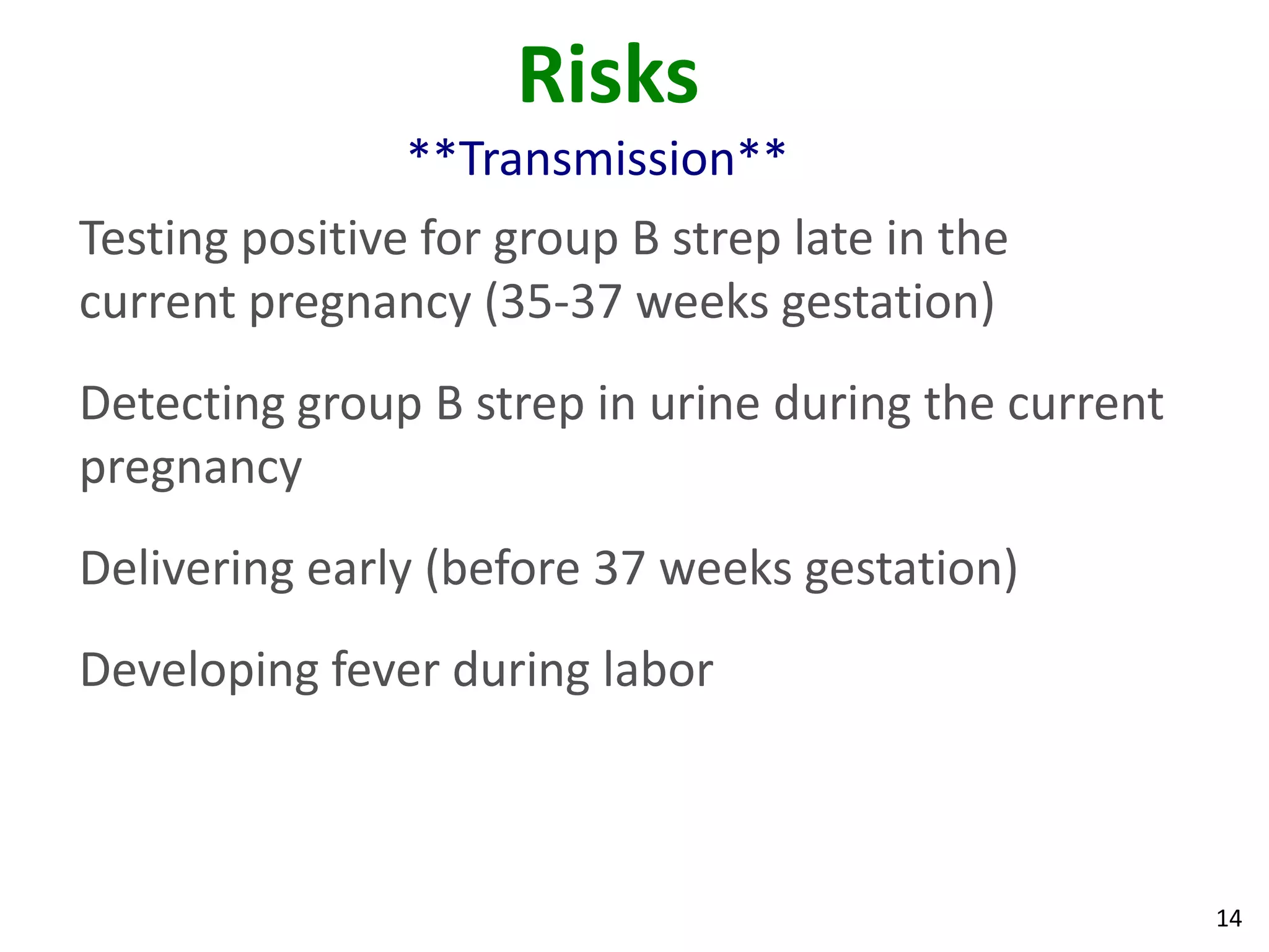 14
Risks
**Transmission**
Testing positive for group B strep late in the
current pregnancy (35-37 weeks gestation)
Detecting group B strep in urine during the current
pregnancy
Delivering early (before 37 weeks gestation)
Developing fever during labor
 