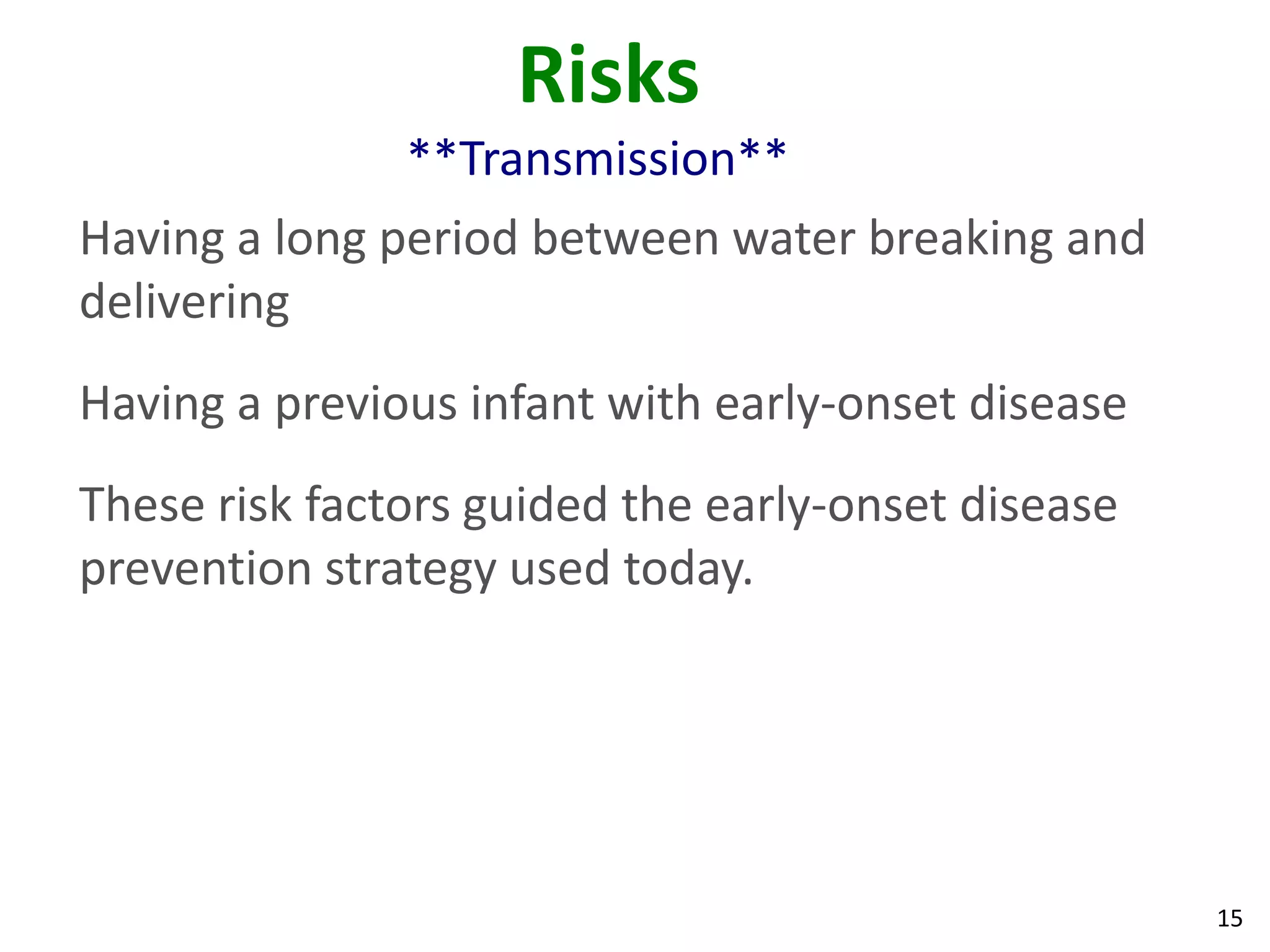 15
Risks
**Transmission**
Having a long period between water breaking and
delivering
Having a previous infant with early-onset disease
These risk factors guided the early-onset disease
prevention strategy used today.
 