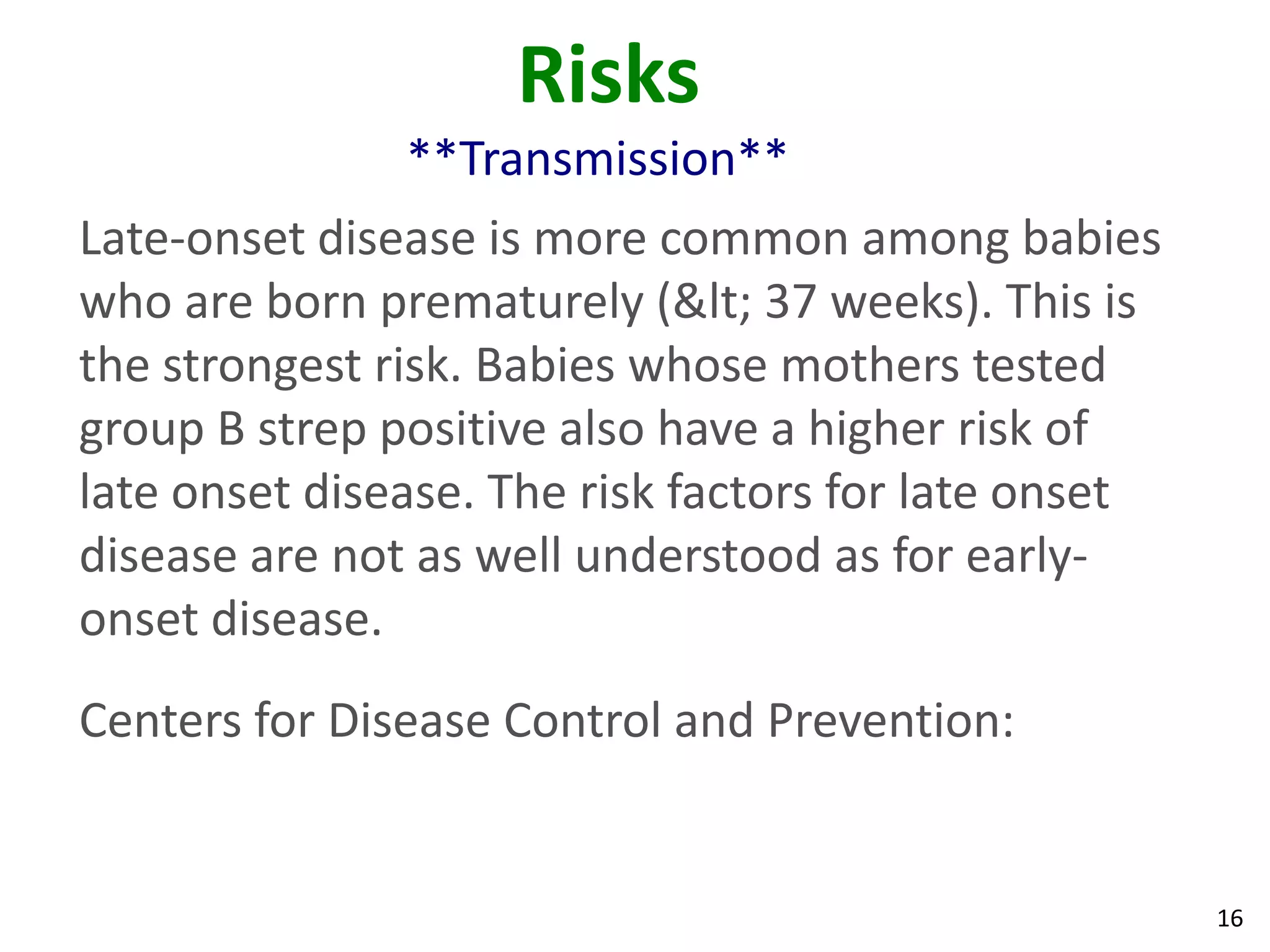 16
Risks
**Transmission**
Late-onset disease is more common among babies
who are born prematurely (< 37 weeks). This is
the strongest risk. Babies whose mothers tested
group B strep positive also have a higher risk of
late onset disease. The risk factors for late onset
disease are not as well understood as for early-
onset disease.
Centers for Disease Control and Prevention:
 