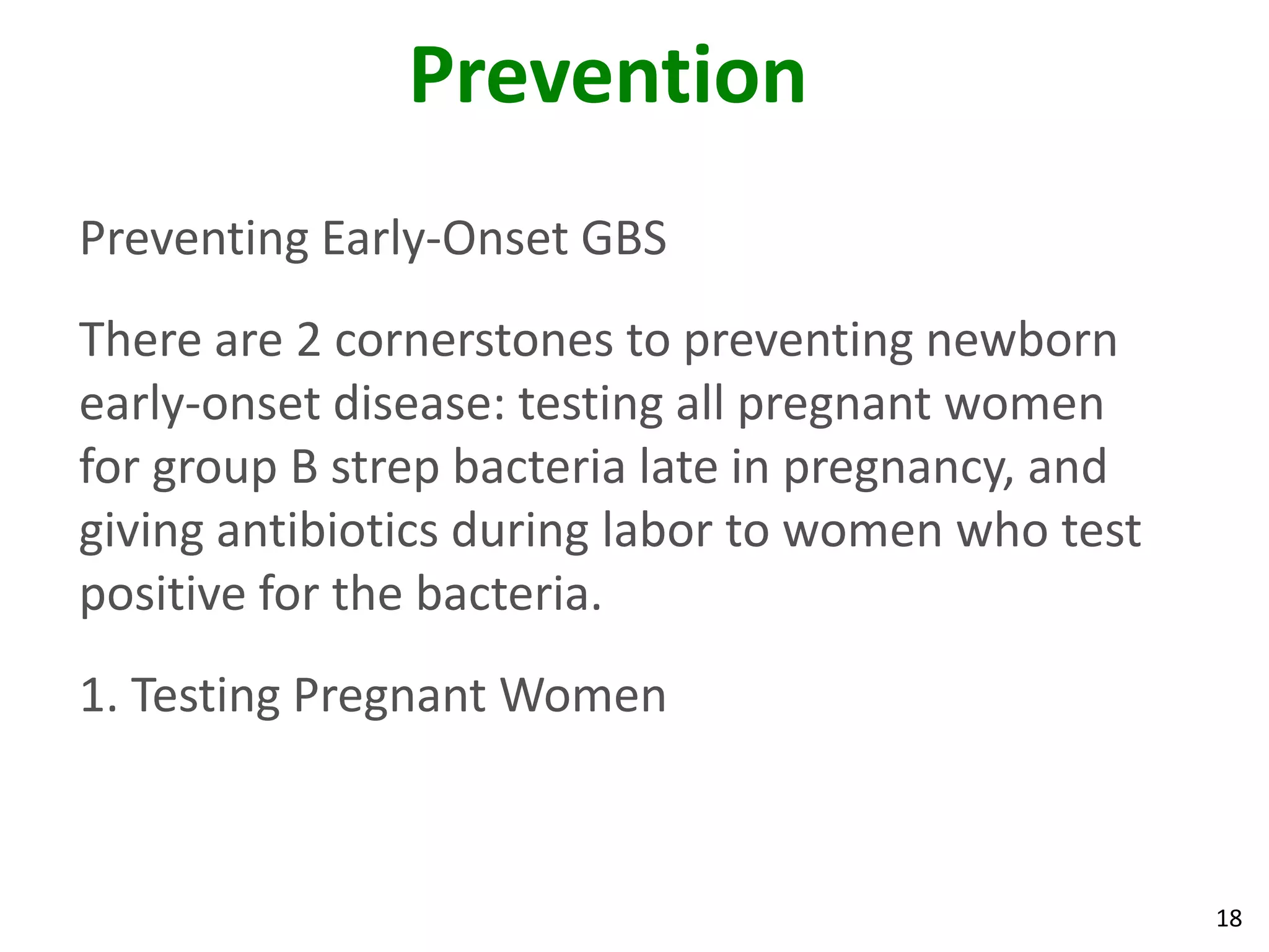 18
Prevention
Preventing Early-Onset GBS
There are 2 cornerstones to preventing newborn
early-onset disease: testing all pregnant women
for group B strep bacteria late in pregnancy, and
giving antibiotics during labor to women who test
positive for the bacteria.
1. Testing Pregnant Women
 