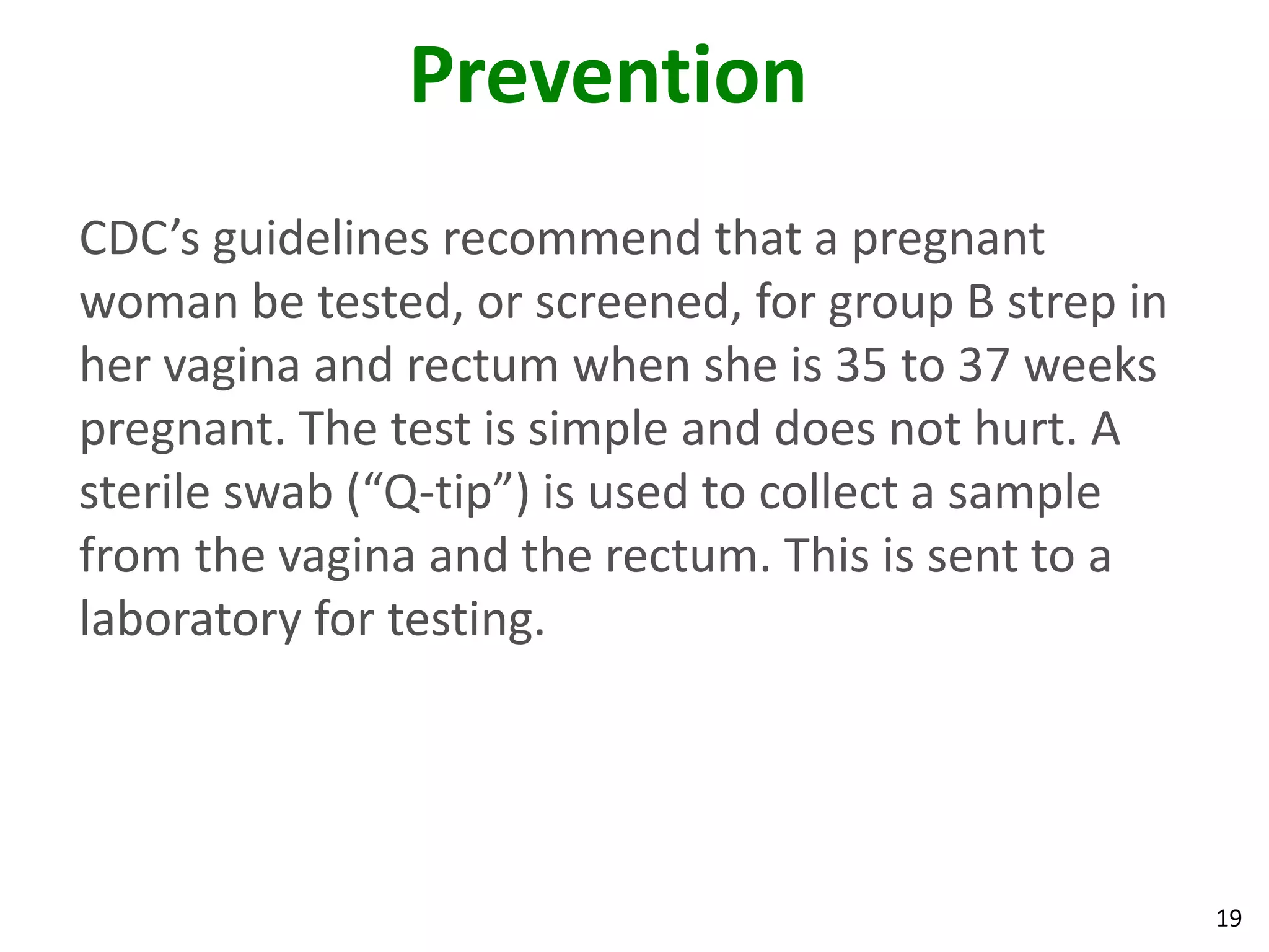 19
Prevention
CDC’s guidelines recommend that a pregnant
woman be tested, or screened, for group B strep in
her vagina and rectum when she is 35 to 37 weeks
pregnant. The test is simple and does not hurt. A
sterile swab (“Q-tip”) is used to collect a sample
from the vagina and the rectum. This is sent to a
laboratory for testing.
 
