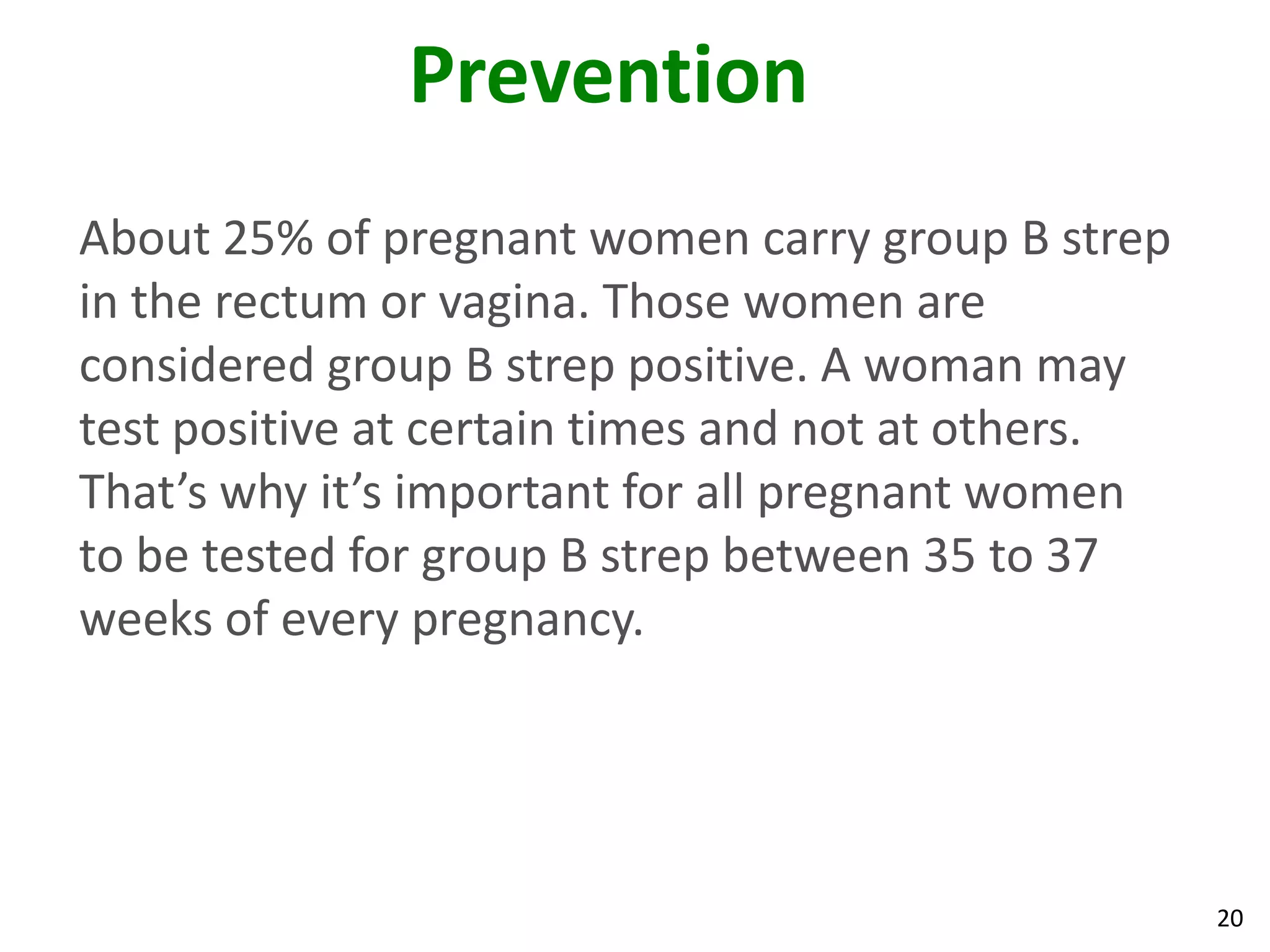 20
Prevention
About 25% of pregnant women carry group B strep
in the rectum or vagina. Those women are
considered group B strep positive. A woman may
test positive at certain times and not at others.
That’s why it’s important for all pregnant women
to be tested for group B strep between 35 to 37
weeks of every pregnancy.
 