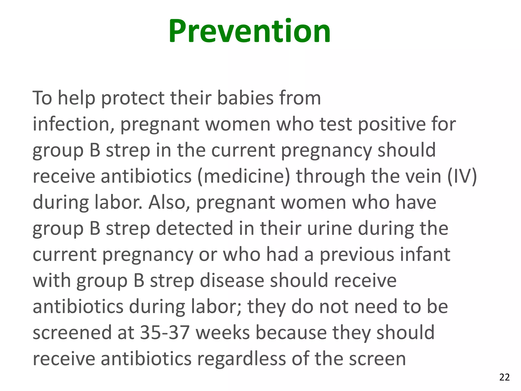 22
Prevention
To help protect their babies from
infection, pregnant women who test positive for
group B strep in the current pregnancy should
receive antibiotics (medicine) through the vein (IV)
during labor. Also, pregnant women who have
group B strep detected in their urine during the
current pregnancy or who had a previous infant
with group B strep disease should receive
antibiotics during labor; they do not need to be
screened at 35-37 weeks because they should
receive antibiotics regardless of the screen
 