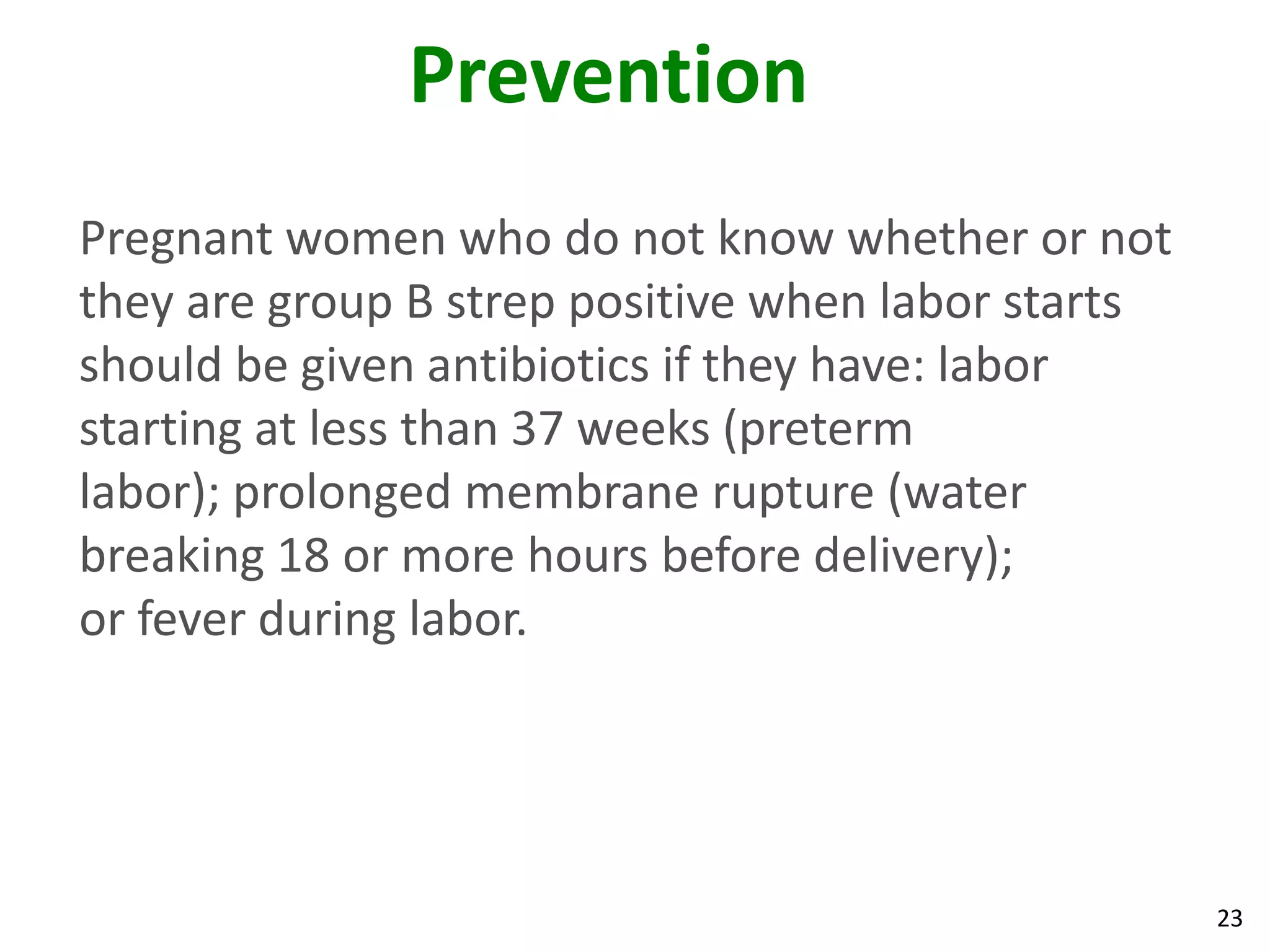 23
Prevention
Pregnant women who do not know whether or not
they are group B strep positive when labor starts
should be given antibiotics if they have: labor
starting at less than 37 weeks (preterm
labor); prolonged membrane rupture (water
breaking 18 or more hours before delivery);
or fever during labor.
 
