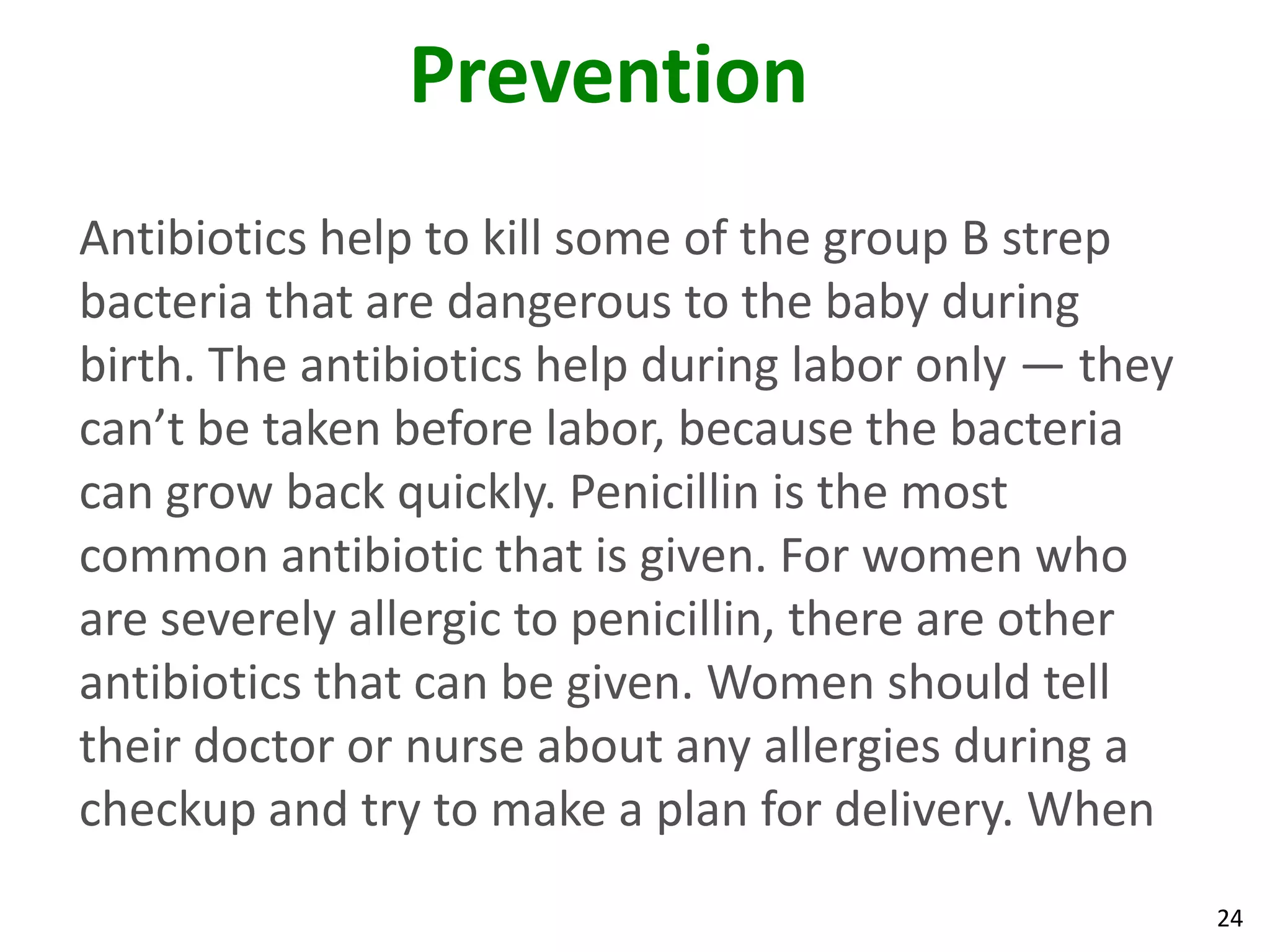 24
Prevention
Antibiotics help to kill some of the group B strep
bacteria that are dangerous to the baby during
birth. The antibiotics help during labor only — they
can’t be taken before labor, because the bacteria
can grow back quickly. Penicillin is the most
common antibiotic that is given. For women who
are severely allergic to penicillin, there are other
antibiotics that can be given. Women should tell
their doctor or nurse about any allergies during a
checkup and try to make a plan for delivery. When
 