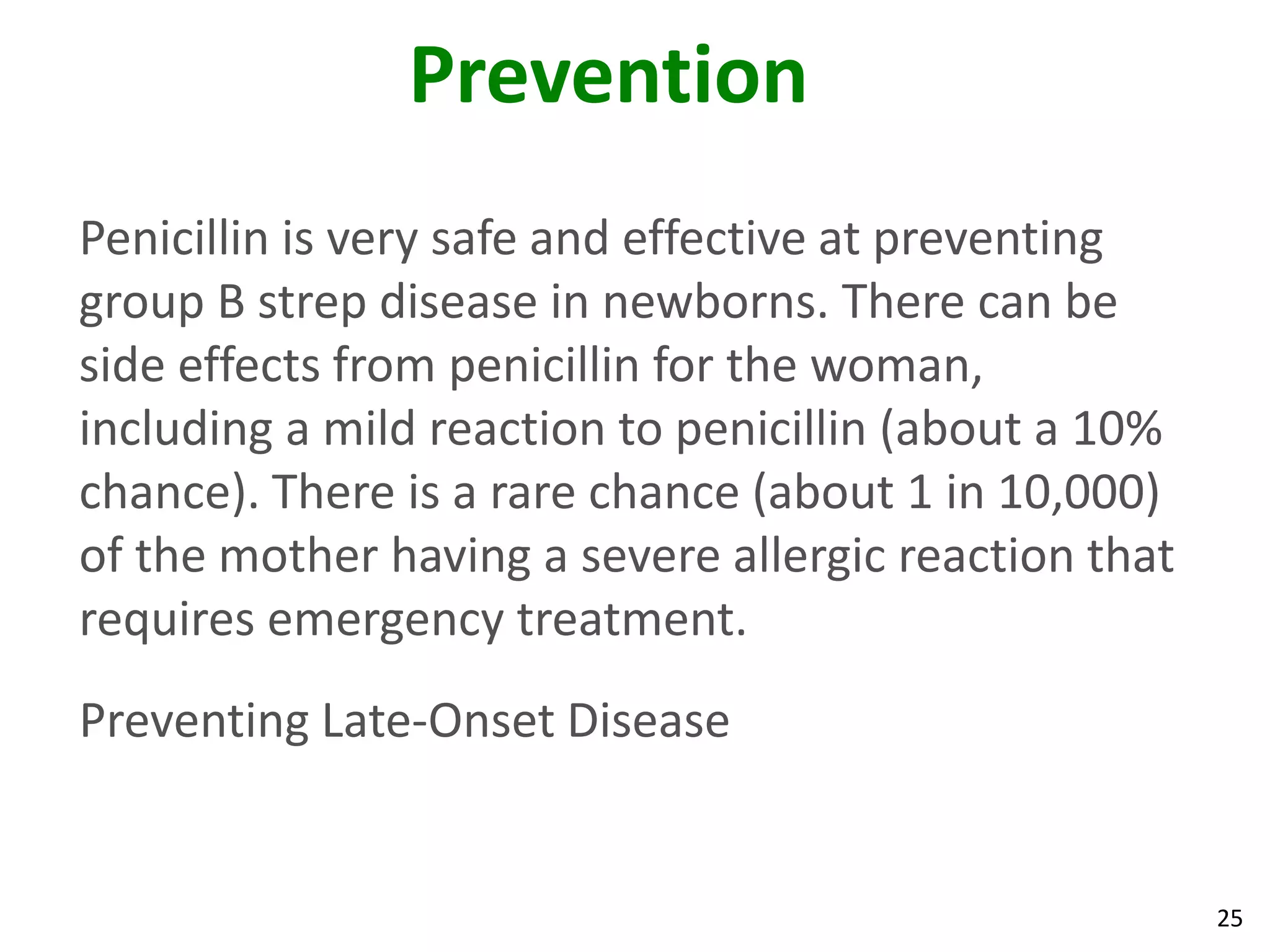 25
Prevention
Penicillin is very safe and effective at preventing
group B strep disease in newborns. There can be
side effects from penicillin for the woman,
including a mild reaction to penicillin (about a 10%
chance). There is a rare chance (about 1 in 10,000)
of the mother having a severe allergic reaction that
requires emergency treatment.
Preventing Late-Onset Disease
 