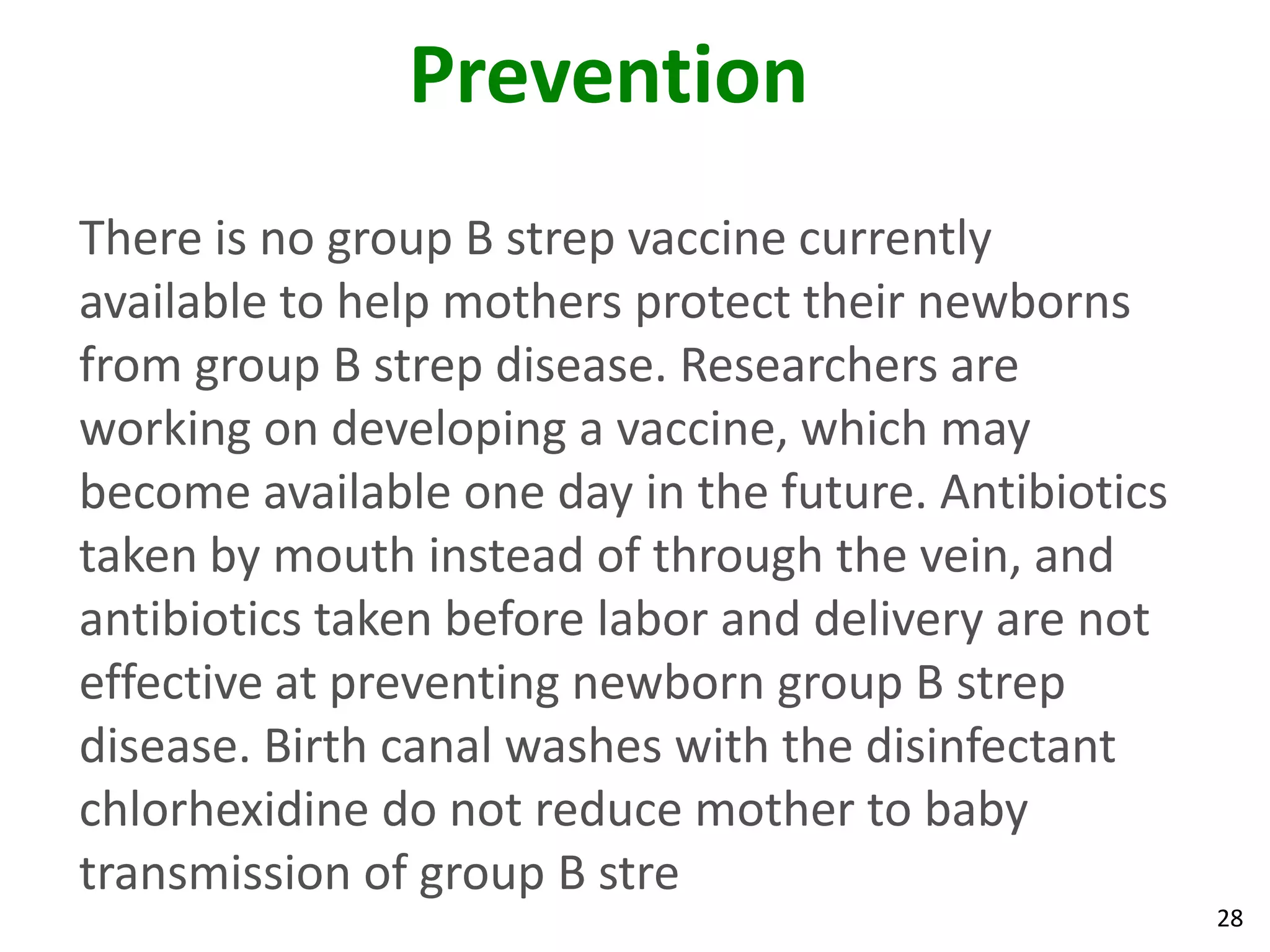 28
Prevention
There is no group B strep vaccine currently
available to help mothers protect their newborns
from group B strep disease. Researchers are
working on developing a vaccine, which may
become available one day in the future. Antibiotics
taken by mouth instead of through the vein, and
antibiotics taken before labor and delivery are not
effective at preventing newborn group B strep
disease. Birth canal washes with the disinfectant
chlorhexidine do not reduce mother to baby
transmission of group B stre
 