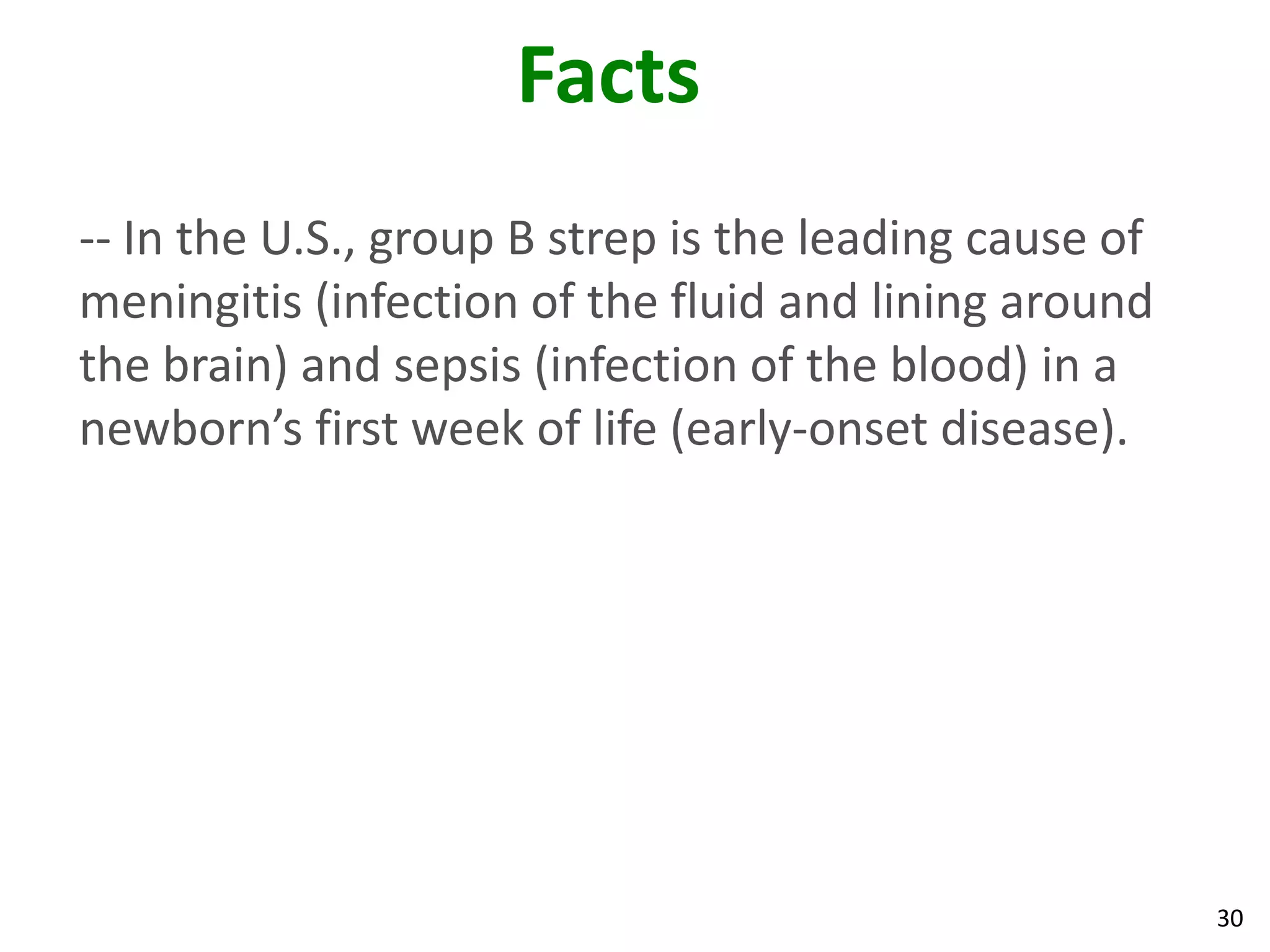 30
Facts
-- In the U.S., group B strep is the leading cause of
meningitis (infection of the fluid and lining around
the brain) and sepsis (infection of the blood) in a
newborn’s first week of life (early-onset disease).
 